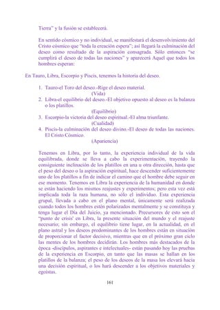 Tierra” y la fusión se establecerá.

      En sentido cósmico y no individual, se manifestará el desenvolvimiento del
      Cristo cósmico que “toda la creación espera”; así llegará la culminación del
      deseo como resultado de la aspiración consagrada. Sólo entonces “se
      cumplirá el deseo de todas las naciones” y aparecerá Aquel que todos los
      hombres esperan:

En Tauro, Libra, Escorpio y Piscis, tenemos la historia del deseo.

      1. Tauro-el Toro del deseo.-Rige el deseo material.
                                (Vida)
      2. Libra-el equilibrio del deseo.-El objetivo opuesto al deseo es la balanza
         o los platillos.
                                (Equilibrio)
      3. Escorpio-la victoria del deseo espiritual.-El alma triunfante.
                                (Cualidad)
      4. Piscis-la culminación del deseo divino.-El deseo de todas las naciones.
         El Cristo Cósmico.
                                (Apariencia)

      Tenemos en Libra, por lo tanto, la experiencia individual de la vida
      equilibrada, donde se lleva a cabo la experimentación, trayendo la
      consiguiente inclinación de los platillos en una u otra dirección, hasta que
      el peso del deseo o la aspiración espiritual, hace descender suficientemente
      uno de los platillos a fin de indicar el camino que el hombre debe seguir en
      ese momento. Tenemos en Libra la experiencia de la humanidad en donde
      se están haciendo los mismos reajustes y experimentos; pero esta vez está
      implicada toda la raza humana, no sólo el individuo. Esta experiencia
      grupal, llevada a cabo en el plano mental, únicamente será realizada
      cuando todos los hombres estén polarizados mentalmente y se constituya y
      tenga lugar el Día del Juicio, ya mencionado. Precursores de esto son el
      “punto de crisis' en Libra, la presente situación del mundo y el reajuste
      necesario; sin embargo, el equilibrio tiene lugar, en la actualidad, en el
      plano astral y los deseos predominantes de los hombres están en situación
      de proporcionar el factor decisivo, mientras que en el próximo gran ciclo
      las mentes de los hombres decidirán. Los hombres más destacados de la
      época -discípulos, aspirantes e intelectuales- están pasando hoy las pruebas
      de la experiencia en Escorpio, en tanto que las masas se hallan en los
      platillos de la balanza; el peso de los deseos de la masa los elevará hacia
      una decisión espiritual, o los hará descender a los objetivos materiales y
      egoístas.

                                        161
 