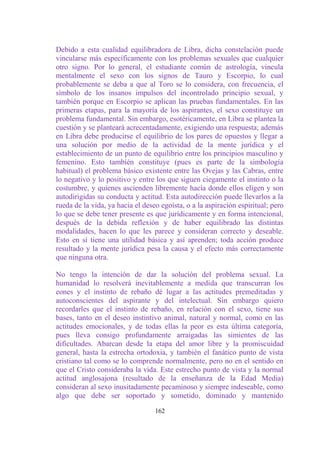 Debido a esta cualidad equilibradora de Libra, dicha constelación puede
vincularse más específicamente con los problemas sexuales que cualquier
otro signo. Por lo general, el estudiante común de astrología, vincula
mentalmente el sexo con los signos de Tauro y Escorpio, lo cual
probablemente se deba a que al Toro se lo considera, con frecuencia, el
símbolo de los insanos impulsos del incontrolado principio sexual, y
también porque en Escorpio se aplican las pruebas fundamentales. En las
primeras etapas, para la mayoría de los aspirantes, el sexo constituye un
problema fundamental. Sin embargo, esotéricamente, en Libra se plantea la
cuestión y se planteará acrecentadamente, exigiendo una respuesta; además
en Libra debe producirse el equilibrio de los pares de opuestos y llegar a
una solución por medio de la actividad de la mente jurídica y el
establecimiento de un punto de equilibrio entre los principios masculino y
femenino. Esto también constituye (pues es parte de la simbología
habitual) el problema básico existente entre las Ovejas y las Cabras, entre
lo negativo y lo positivo y entre los que siguen ciegamente el instinto o la
costumbre, y quienes ascienden libremente hacía donde ellos eligen y son
autodirigidas su conducta y actitud. Esta autodirección puede llevarlos a la
rueda de la vida, ya hacia el deseo egoísta, o a la aspiración espiritual; pero
lo que se debe tener presente es que jurídicamente y en forma intencional,
después de la debida reflexión y de haber equilibrado las distintas
modalidades, hacen lo que les parece y consideran correcto y deseable.
Esto en sí tiene una utilidad básica y así aprenden; toda acción produce
resultado y la mente jurídica pesa la causa y el efecto más correctamente
que ninguna otra.

No tengo la intención de dar la solución del problema sexual. La
humanidad lo resolverá inevitablemente a medida que transcurran los
eones y el instinto de rebaño dé lugar a las actitudes premeditadas y
autoconscientes del aspirante y del intelectual. Sin embargo quiero
recordarles que el instinto de rebaño, en relación con el sexo, tiene sus
bases, tanto en el deseo instintivo animal, natural y normal, como en las
actitudes emocionales, y de todas ellas la peor es esta última categoría,
pues lleva consigo profundamente arraigadas las simientes de las
dificultades. Abarcan desde la etapa del amor libre y la promiscuidad
general, hasta la estrecha ortodoxia, y también el fanático punto de vista
cristiano tal como se lo comprende normalmente, pero no en el sentido en
que el Cristo consideraba la vida. Este estrecho punto de vista y la normal
actitud anglosajona (resultado de la enseñanza de la Edad Media)
consideran al sexo inusitadamente pecaminoso y siempre indeseable, como
algo que debe ser soportado y sometido, dominado y mantenido

                                  162
 