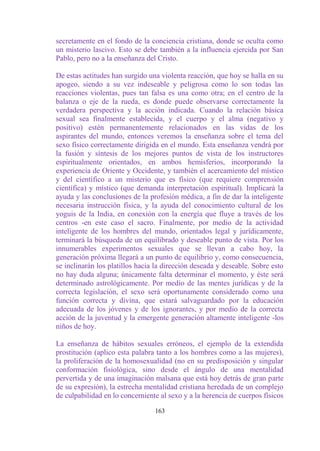 secretamente en el fondo de la conciencia cristiana, donde se oculta como
un misterio lascivo. Esto se debe también a la influencia ejercida por San
Pablo, pero no a la enseñanza del Cristo.

De estas actitudes han surgido una violenta reacción, que hoy se halla en su
apogeo, siendo a su vez indeseable y peligrosa como lo son todas las
reacciones violentas, pues tan falsa es una como otra; en el centro de la
balanza o eje de la rueda, es donde puede observarse correctamente la
verdadera perspectiva y la acción indicada. Cuando la relación básica
sexual sea finalmente establecida, y el cuerpo y el alma (negativo y
positivo) estén permanentemente relacionados en las vidas de los
aspirantes del mundo, entonces veremos la enseñanza sobre el tema del
sexo físico correctamente dirigida en el mundo. Esta enseñanza vendrá por
la fusión y síntesis de los mejores puntos de vista de los instructores
espiritualmente orientados, en ambos hemisferios, incorporando la
experiencia de Oriente y Occidente, y también el acercamiento del místico
y del científico a un misterio que es físico (que requiere comprensión
científica) y místico (que demanda interpretación espiritual). Implicará la
ayuda y las conclusiones de la profesión médica, a fin de dar la inteligente
necesaria instrucción física, y la ayuda del conocimiento cultural de los
yoguis de la India, en conexión con la energía que fluye a través de los
centros -en este caso el sacro. Finalmente, por medio de la actividad
inteligente de los hombres del mundo, orientados legal y jurídicamente,
terminará la búsqueda de un equilibrado y deseable punto de vista. Por los
innumerables experimentos sexuales que se llevan a cabo hoy, la
generación próxima llegará a un punto de equilibrio y, como consecuencia,
se inclinarán los platillos hacia la dirección deseada y deseable. Sobre esto
no hay duda alguna; únicamente falta determinar el momento, y éste será
determinado astrológicamente. Por medio de las mentes jurídicas y de la
correcta legislación, el sexo será oportunamente considerado como una
función correcta y divina, que estará salvaguardado por la educación
adecuada de los jóvenes y de los ignorantes, y por medio de la correcta
acción de la juventud y la emergente generación altamente inteligente -los
niños de hoy.

La enseñanza de hábitos sexuales erróneos, el ejemplo de la extendida
prostitución (aplico esta palabra tanto a los hombres como a las mujeres),
la proliferación de la homosexualidad (no en su predisposición y singular
conformación fisiológica, sino desde el ángulo de una mentalidad
pervertida y de una imaginación malsana que está hoy detrás de gran parte
de su expresión), la estrecha mentalidad cristiana heredada de un complejo
de culpabilidad en lo concerniente al sexo y a la herencia de cuerpos físicos

                                 163
 