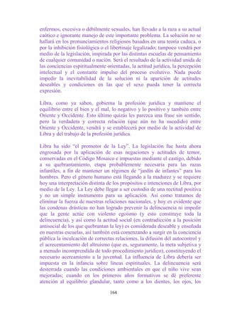 enfermos, excesiva o débilmente sexuales, han llevado a la raza a su actual
caótico e ignorante manejo de este importante problema. La solución no se
hallará en los pronunciamientos religiosos basados en una teoría caduca, o
por la inhibición fisiológica o el libertinaje legalizado; tampoco vendrá por
medio de la legislación, inspirada por las distintas escuelas de pensamiento
de cualquier comunidad o nación. Será el resultado de la actividad unida de
las conciencias espiritualmente orientadas, la actitud jurídica, la percepción
intelectual y el constante impulso del proceso evolutivo. Nada puede
impedir la inevitabilidad de la solución ni la aparición de actitudes
deseables y condiciones en las que el sexo pueda tener la correcta
expresión.

Libra, como ya saben, gobierna la profesión jurídica y mantiene el
equilibrio entre el bien y el mal, lo negativo y lo positivo y también entre
Oriente y Occidente. Esto último quizás les parezca una frase sin sentido,
pero la verdadera y correcta relación (que aún no ha sucedido) entre
Oriente y Occidente, vendrá y se establecerá por medio de la actividad de
Libra y del trabajo de la profesión jurídica.

Libra ha sido “el promotor de la Ley”. La legislación fue hasta ahora
engrosada por la aplicación de esas negaciones y actitudes de temor,
conservadas en el Código Mosaico e impuestas mediante el castigo, debido
a su quebrantamiento, etapa probablemente necesaria para las razas
infantiles, a fin de mantener un régimen de “jardín de infantes” para los
hombres. Pero el género humano está llegando a la madurez y se requiere
hoy una interpretación distinta de los propósitos e intenciones de Libra, por
medio de la Ley. La Ley debe llegar a ser custodio de una rectitud positiva
y no un simple instrumento para su aplicación. Así como tratamos de
eliminar la fuerza de nuestras relaciones nacionales, y hoy es evidente que
las condenas drásticas no han logrado prevenir la delincuencia ni impedir
que la gente actúe con violento egoísmo (y esto constituye toda la
delincuencia), y así como la actitud social (en contradicción a la posición
antisocial de los que quebrantan la ley) es considerada deseable y enseñada
en nuestras escuelas, así también está comenzando a surgir en la conciencia
pública la inculcación de correctas relaciones, la difusión del autocontrol y
el acrecentamiento del altruismo (que es, seguramente, la meta subjetiva y
a menudo incomprendida de todo procedimiento jurídico), constituyendo el
necesario acercamiento a la juventud. La influencia de Libra debería ser
impuesta en la infancia sobre líneas espirituales. La delincuencia será
desterrada cuando las condiciones ambientales en que el niño vive sean
mejoradas; cuando en los primeros años formativos se dé preferente
atención al equilibrio glandular, tanto como a los dientes, los ojos, los

                                  164
 