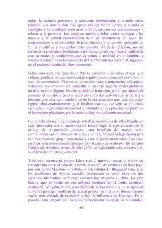 oídos, la correcta postura y la adecuada alimentación, y cuando exista
también una distribución más apropiada del factor tiempo y cuando la
sicología y la astrología esotéricas contribuyan con sus conocimientos a
educar a la juventud. Los antiguos métodos deben ceder su lugar a los
nuevos y la actitud conservadora debe ser abandonada en favor del
entrenamiento y experimentos físicos, síquicos y religiosos, aplicados en
forma científica y motivados místicamente. Al decir religioso, no me
refiero a la enseñanza doctrinaria o teológica, quiero significar el cultivo de
esas actitudes y condiciones que evocarán la realidad en el hombre, y
traerán a primer plano la conciencia del hombre interno espiritual, logrando
así el reconocimiento del Dios inmanente.

Sobre esto nada más debo decir. Me he extendido algo sobre el sexo y el
sistema jurídico, porque ambos están regidos y condicionados por Libra, lo
cual irá aumentando. El tema es demasiado vasto e importante, sólo puedo
indicarles las líneas de acercamiento. El manejo superficial del problema
no tendría valor alguno. En este período de transición, por el que ahora está
pasando el mundo, y en este intervalo entre dos actividades -la de la era
pisciana que está terminando y la de la era acuariana que está entrando-
regirá Libra oportunamente, y al finalizar este siglo se verá su influencia
ejerciendo un pronunciado control y entrando en una posición de poder en
el horóscopo planetario, por lo tanto no hay por qué sentir ansiedad.

Cierta relación o configuración de estrellas -siendo una de ellas Régulo, en
Leo- producirá una situación donde tendrá lugar la reorientación de la
actitud de la profesión jurídica; para beneficio del mundo serán
centralizadas sus funciones y deberes, y en este proceso la legislación para
la niñez asumirá gran importancia y será el poder motivador. Este paso
jurídico será primeramente abogado por Rusia y apoyado por los Estados
Unidos de América. Antes del año 2035, tal legislación será universal, en
su esfera de influencia y control.

Todo esto acontecerá porque Libra rige el intervalo actual y podría ser
considerado como el “año de la tierra de nadie”, denominado así hace poco
por uno de los Maestros de Sabiduría. Un estudio del Bhagavad Gita. y de
los problemas de Arjuna, cuando desesperado se sentó entre los dos
ejércitos adversarios, será muy esclarecedor respecto a Libra. La gran
batalla que se relata en esa antigua escritura de la India aconteció
realmente, por primera vez, a mediados de la Era Atlante y en el signo de
Libra. El principal conflicto del actual período Ario se está librando en una
vuelta más elevada de la espiral y bajo la influencia de Escorpio. En el
pasado, esto preparó al discípulo probacionista mundial, la humanidad,

                                  165
 