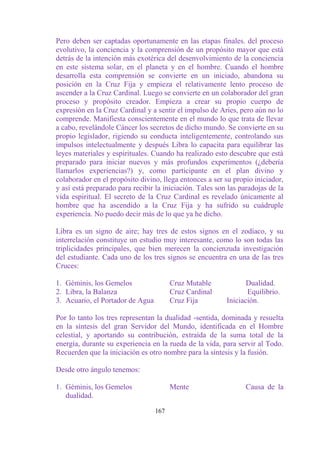 Pero deben ser captadas oportunamente en las etapas finales. del proceso
evolutivo, la conciencia y la comprensión de un propósito mayor que está
detrás de la intención más exotérica del desenvolvimiento de la conciencia
en este sistema solar, en el planeta y en el hombre. Cuando el hombre
desarrolla esta comprensión se convierte en un iniciado, abandona su
posición en la Cruz Fija y empieza el relativamente lento proceso de
ascender a la Cruz Cardinal. Luego se convierte en un colaborador del gran
proceso y propósito creador. Empieza a crear su propio cuerpo de
expresión en la Cruz Cardinal y a sentir el impulso de Aries, pero aún no lo
comprende. Manifiesta conscientemente en el mundo lo que trata de llevar
a cabo, revelándole Cáncer los secretos de dicho mundo. Se convierte en su
propio legislador, rigiendo su conducta inteligentemente, controlando sus
impulsos intelectualmente y después Libra lo capacita para equilibrar las
leyes materiales y espirituales. Cuando ha realizado esto descubre que está
preparado para iniciar nuevos y más profundos experimentos (¿debería
llamarlos experiencias?) y, como participante en el plan divino y
colaborador en el propósito divino, llega entonces a ser su propio iniciador,
y así está preparado para recibir la iniciación. Tales son las paradojas de la
vida espiritual. El secreto de la Cruz Cardinal es revelado únicamente al
hombre que ha ascendido a la Cruz Fija y ha sufrido su cuádruple
experiencia. No puedo decir más de lo que ya he dicho.

Libra es un signo de aire; hay tres de estos signos en el zodíaco, y su
interrelación constituye un estudio muy interesante, como lo son todas las
triplicidades principales, que bien merecen la concienzuda investigación
del estudiante. Cada uno de los tres signos se encuentra en una de las tres
Cruces:

1. Géminis, los Gemelos                 Cruz Mutable             Dualidad.
2. Libra, la Balanza                    Cruz Cardinal            Equilibrio.
3. Acuario, el Portador de Agua         Cruz Fija         Iniciación.

Por Io tanto los tres representan la dualidad -sentida, dominada y resuelta
en la síntesis del gran Servidor del Mundo, identificada en el Hombre
celestial, y aportando su contribución, extraída de la suma total de la
energía, durante su experiencia en la rueda de la vida, para servir al Todo.
Recuerden que la iniciación es otro nombre para la síntesis y la fusión.

Desde otro ángulo tenemos:

1. Géminis, los Gemelos                 Mente                    Causa de la
   dualidad.

                                  167
 