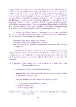 en que recorre a la inversa -como alma- el zodíaco. Ello está simbolizado por la
revolución del Sol alrededor del zodíaco, de Aries a Piscis, en vez del movi-
miento inverso de Aries a Tauro. Esto se repite en la estructura humana y,
oportunamente, los cuatro centros inferiores devuelven lo que han recibido. Así
invierten el proceso normalmente seguido, y los centros que se encuentran arriba
del diafragma se convierten en radiactivos, dinámicos y magnéticos. Es un
intrincado estudio ocultista y concierne al modo en que responde el cuerpo
etérico a las energías entrantes. Finalmente relaciona el centro inferior de la base
de la columna vertebral, con el centro superior, el coronario. Ésta es la analogía
de la relación que existe entre la Tierra y el Sol. Reflexionen sobre ello.

      A medida que desarrollamos y estudiamos estos tópicos recordemos
siempre que estamos considerando los siete rayos y sus interrelaciones en el
proceso cósmico. Esotéricamente nos conciernen:

      Los siete rayos y los doce signos del zodíaco.
      Los siete rayos y las doce Jerarquías Creadoras.
      Los siete rayos y los planetas, conforme van rigiendo las doce casas de
        expresión.

       A medida que pensamos, reflexionamos y correlacionamos los diversos
aspectos de la enseñanza, descubriremos que surgen tres proposiciones, que rigen
la afluencia de vida al planeta y al hombre individual, las cuales han sido
anteriormente descritas en el Tratado sobre los Siete Rayos y seria de valor
exponerlas.

1ra. Proposición: Cada vida de rayo es una expresión de la Vida solar, y cada
                  planeta está por lo tanto:

      1. Vinculado con todas las demás vidas planetarias.

      2. Animado por la energía que emana de uno de los siete sistemas solares,
         de los cuales el nuestro es uno.

      3. Activado por una triple corriente de fuerza proveniente de:

         a. Otros sistemas solares fuera del nuestro.
         b. Nuestro sistema solar.
         c. Nuestra vida planetaria.

2da. Proposición: Cada vida de rayo es receptora y custodio de las energías
                  provenientes de:

                                        17
 
