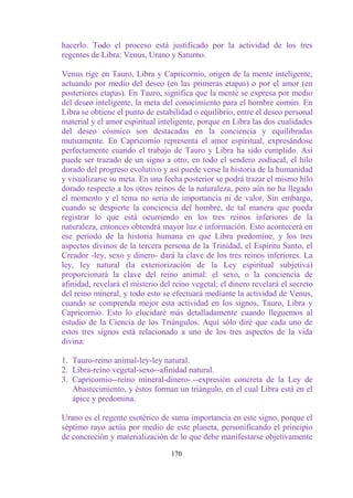 hacerlo. Todo el proceso está justificado por la actividad de los tres
regentes de Libra: Venus, Urano y Saturno.

Venus rige en Tauro, Libra y Capricornio, origen de la mente inteligente,
actuando por medio del deseo (en las primeras etapas) o por el amor (en
posteriores etapas). En Tauro, significa que la mente se expresa por medio
del deseo inteligente, la meta del conocimiento para el hombre común. En
Libra se obtiene el punto de estabilidad o equilibrio, entre el deseo personal
material y el amor espiritual inteligente, porque en Libra las dos cualidades
del deseo cósmico son destacadas en la conciencia y equilibradas
mutuamente. En Capricornio representa el amor espiritual, expresándose
perfectamente cuando el trabajo de Tauro y Libra ha sido cumplido. Así
puede ser trazado de un signo a otro, en todo el sendero zodiacal, el hilo
dorado del progreso evolutivo y así puede verse la historia de la humanidad
y visualizarse su meta. En una fecha posterior se podrá trazar el mismo hilo
dorado respecto a los otros reinos de la naturaleza, pero aún no ha llegado
el momento y el tema no sería de importancia ni de valor. Sin embargo,
cuando se despierte la conciencia del hombre, de tal manera que pueda
registrar lo que está ocurriendo en los tres reinos inferiores de la
naturaleza, entonces obtendrá mayor luz e información. Esto acontecerá en
ese período de la historia humana en que Libra predomine, y los tres
aspectos divinos de la tercera persona de la Trinidad, el Espíritu Santo, el
Creador -ley, sexo y dinero- dará la clave de los tres reinos inferiores. La
ley, ley natural (la exteriorización de la Ley espiritual subjetiva)
proporcionará la clave del reino animal: el sexo, o la conciencia de
afinidad, revelará el misterio del reino vegetal; el dinero revelará el secreto
del reino mineral, y todo esto se efectuará mediante la actividad de Venus,
cuando se comprenda mejor esta actividad en los signos, Tauro, Libra y
Capricornio. Esto lo elucidaré más detalladamente cuando lleguemos al
estudio de la Ciencia de los Triángulos. Aquí sólo diré que cada uno de
estos tres signos está relacionado a uno de los tres aspectos de la vida
divina:

1. Tauro-reino animal-ley-ley natural.
2. Libra-reino vegetal-sexo--afinidad natural.
3. Capricornio--reino mineral-dinero-.--expresión concreta de la Ley de
   Abastecimiento, y éstos forman un triángulo, en el cual Libra está en el
   ápice y predomina.

Urano es el regente esotérico de suma importancia en este signo, porque el
séptimo rayo actúa por medio de este planeta, personificando el principio
de concreción y materialización de lo que debe manifestarse objetivamente

                                  170
 