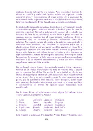 mediante la unión del espíritu y la materia. Aquí se oculta el misterio del
dinero, su creación y producción. Quisiera señalar que el proceso creador
concierne única y exclusivamente al tercer aspecto de la divinidad. La
creación del dinero se produce mediante la relación de los tres aspectos de
la tercera manifestación divina -ley, afinidad y energía concretizada.

Es aquí donde fracasan la mayoría de los místicos y servidores del mundo.
Actúan desde un plano demasiado elevado y desde el punto de vista del
incentivo espiritual. Normal y naturalmente (porque allí es donde está
colocado el foco de su conciencia) actúan desde el punto de vista del
segundo aspecto, mientras que el tercer aspecto (igualmente divino e
importante) debe ser invocado y evocado. Reflexionen sobre estas
palabras. No consiste en unir el espíritu y la materia, como entiende el
ocultismo estos términos, sino relacionar la necesidad física con el
abastecimiento físico y unir dos cosas tangibles mediante el poder de la
imaginación creadora. Por esta razón muchas escuelas de pensamiento
tienen tanto éxito en materializar lo que necesitan y otras fracasan tan
significativamente. Actúan desde un plano demasiado elevado y no tienen
la capacidad de lograrlo. He dado sugerencias que pueden tener resultados
fructíferos si se las interpreta adecuadamente y actúan con móvil correcto,
grupalmente y con propósito altruista.

Por medio del planeta Urano, Libra está relacionada a Aries y Acuario y
también en un sentido muy profundo se pone en contacto entre sí el gran
par de opuestos Aries-Libra. Por medio de su actividad, se efectúa una
intensa interacción para obtener en Libra aquello que tuvo su comienzo en
Aries. Aries, Libra y Acuario, constituyen por lo tanto otro triángulo de
poder, que se considerará más adelante. Estos triángulos, como sugerí
anteriormente, dominarán en forma muy interesante en la nueva astrología
y condicionarán los mapas de aquellos cuyos horóscopos están
considerando.

Por lo tanto, Libra está relacionado a cinco signos del zodíaco: Aries,
Tauro, Géminis, Capricornio y Acuario:

1.   Aries         Comienzo    Creación     Evolución.
2.   Tauro         Deseo       Incentivo    Progreso.
3.   Géminis       Dualidad    Condición    Interacción.
4.   Capricornio   Síntesis    Iniciación   Realización.
5.   Acuario       Objetivo    Inclusión    Servicio.

Esta relación la establecen tres regentes: Venus, Urano y Saturno. Estos

                                171
 