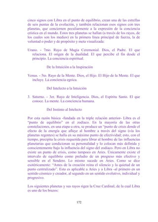 cinco signos con Libra en el punto de equilibrio, crean una de las estrellas
de seis puntas de la evolución, y también relacionan esos signos con tres
planetas, que conciernen peculiarmente a la expresión de la conciencia
crística en el mundo. Estos tres planetas se hallan (a través de los rayos, de
los cuales son los medios) en la primera línea principal de fuerza, la de
voluntad o poder y de propósito y meta visualizada:

Urano. - 7mo. Rayo de Magia Ceremonial. Dios, el Padre. El que
   relaciona. El origen de la dualidad. El que percibe el fin desde el
   principio. La conciencia espiritual.

             De la Intuición a la Inspiración

Venus. - 5to. Rayo de la Mente. Dios, el Hijo. El Hijo de la Mente. El que
  incluye. La conciencia egoica.

             Del Intelecto a la Intuición

3. Saturno. - 3er. Rayo de Inteligencia. Dios, el Espíritu Santo. El que
   conoce. La mente. La conciencia humana.

             Del Instinto al Intelecto

Por esta razón básica -fundada en la triple relación anterior- Libra es el
“punto de equilibrio” en el zodíaco. En la mayoría de las otras
constelaciones, en una etapa u otra, se produce un “punto de crisis donde el
efecto de la energía que afluye al hombre a través del signo (vía los
planetas regentes) se halla en su máximo punto de efectividad; esto, con el
tiempo, precipita la crisis requerida para librar al hombre de las influencias
planetarias que condicionan su personalidad y lo colocan más definida y
conscientemente bajo la influencia del signo del zodíaco. Pero en Libra no
existe un punto de crisis, como tampoco en Aries. Únicamente existe el
intervalo de equilibrio como preludio de un progreso más efectivo y
sensible en el Sendero. Lo mismo sucede en Aries. Como se dice
esotéricamente: “Antes de la creación reina el silencio y la quietud de un
punto centralizado”. Esto es aplicable a Aries y a Libra -al primero en un
sentido cósmico y creador, al segundo en un sentido evolutivo, individual y
progresivo.

Los siguientes planetas y sus rayos rigen la Cruz Cardinal, de la cual Libra
es uno de los brazos:


                                  172
 