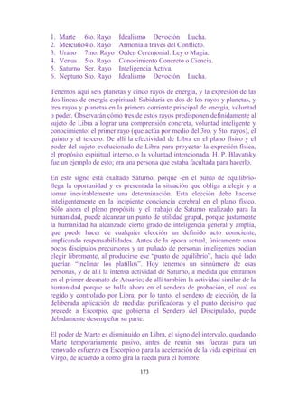 1.   Marte 6to. Rayo     Idealismo Devoción Lucha.
2.   Mercurio4to. Rayo   Armonía a través del Conflicto.
3.   Urano 7mo. Rayo     Orden Ceremonial. Ley o Magia.
4.   Venus 5to. Rayo     Conocimiento Concreto o Ciencia.
5.   Saturno Ser. Rayo   Inteligencia Activa.
6.   Neptuno Sto. Rayo   Idealismo Devoción Lucha.

Tenemos aquí seis planetas y cinco rayos de energía, y la expresión de las
dos líneas de energía espiritual: Sabiduría en dos de los rayos y planetas, y
tres rayos y planetas en la primera corriente principal de energía, voluntad
o poder. Observarán cómo tres de estos rayos predisponen definidamente al
sujeto de Libra a lograr una comprensión concreta, voluntad inteligente y
conocimiento: el primer rayo (que actúa por medio del 3ro. y 5to. rayos), el
quinto y el tercero. De allí la efectividad de Libra en el plano físico y el
poder del sujeto evolucionado de Libra para proyectar la expresión física,
el propósito espiritual interno, o la voluntad intencionada. H. P. Blavatsky
fue un ejemplo de esto; era una persona que estaba facultada para hacerlo.

En este signo está exaltado Saturno, porque -en el punto de equilibrio-
llega la oportunidad y es presentada la situación que obliga a elegir y a
tomar inevitablemente una determinación. Esta elección debe hacerse
inteligentemente en la incipiente conciencia cerebral en el plano físico.
Sólo ahora el pleno propósito y el trabajo de Saturno realizado para la
humanidad, puede alcanzar un punto de utilidad grupal, porque justamente
la humanidad ha alcanzado cierto grado de inteligencia general y amplia,
que puede hacer de cualquier elección un definido acto consciente,
implicando responsabilidades. Antes de la época actual, únicamente unos
pocos discípulos precursores y un puñado de personas inteligentes podían
elegir libremente, al producirse ese “punto de equilibrio”, hacia qué lado
querían “inclinar los platillos”. Hoy tenemos un sinnúmero de esas
personas, y de allí la intensa actividad de Saturno, a medida que entramos
en el primer decanato de Acuario; de allí también la actividad similar de la
humanidad porque se halla ahora en el sendero de probación, el cual es
regido y controlado por Libra; por lo tanto, el sendero de elección, de la
deliberada aplicación de medidas purificadoras y el punto decisivo que
precede a Escorpio, que gobierna el Sendero del Discipulado, puede
debidamente desempeñar su parte.

El poder de Marte es disminuido en Libra, el signo del intervalo, quedando
Marte temporariamente pasivo, antes de reunir sus fuerzas para un
renovado esfuerzo en Escorpio o para la aceleración de la vida espiritual en
Virgo, de acuerdo a como gira la rueda para el hombre.

                                 173
 
