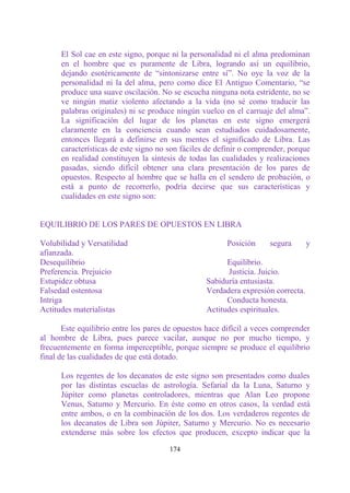 El Sol cae en este signo, porque ni la personalidad ni el alma predominan
      en el hombre que es puramente de Libra, logrando así un equilibrio,
      dejando esotéricamente de “sintonizarse entre sí”. No oye la voz de la
      personalidad ni la del alma, pero como dice El Antiguo Comentario, “se
      produce una suave oscilación. No se escucha ninguna nota estridente, no se
      ve ningún matiz violento afectando a la vida (no sé como traducir las
      palabras originales) ni se produce ningún vuelco en el carruaje del alma”.
      La significación del lugar de los planetas en este signo emergerá
      claramente en la conciencia cuando sean estudiados cuidadosamente,
      entonces llegará a definirse en sus mentes el significado de Libra. Las
      características de este signo no son fáciles de definir o comprender, porque
      en realidad constituyen la síntesis de todas las cualidades y realizaciones
      pasadas, siendo difícil obtener una clara presentación de los pares de
      opuestos. Respecto al hombre que se halla en el sendero de probación, o
      está a punto de recorrerlo, podría decirse que sus características y
      cualidades en este signo son:


EQUILIBRIO DE LOS PARES DE OPUESTOS EN LIBRA

Volubilidad y Versatilidad                              Posición     segura       y
afianzada.
Desequilibrio                                           Equilibrio.
Preferencia. Prejuicio                                  Justicia. Juicio.
Estupidez obtusa                                  Sabiduría entusiasta.
Falsedad ostentosa                                Verdadera expresión correcta.
Intriga                                                 Conducta honesta.
Actitudes materialistas                           Actitudes espirituales.

       Este equilibrio entre los pares de opuestos hace difícil a veces comprender
al hombre de Libra, pues parece vacilar, aunque no por mucho tiempo, y
frecuentemente en forma imperceptible, porque siempre se produce el equilibrio
final de las cualidades de que está dotado.

      Los regentes de los decanatos de este signo son presentados como duales
      por las distintas escuelas de astrología. Sefarial da la Luna, Saturno y
      Júpiter como planetas controladores, mientras que Alan Leo propone
      Venus, Saturno y Mercurio. En éste como en otros casos, la verdad está
      entre ambos, o en la combinación de los dos. Los verdaderos regentes de
      los decanatos de Libra son Júpiter, Saturno y Mercurio. No es necesario
      extenderse más sobre los efectos que producen, excepto indicar que la

                                       174
 
