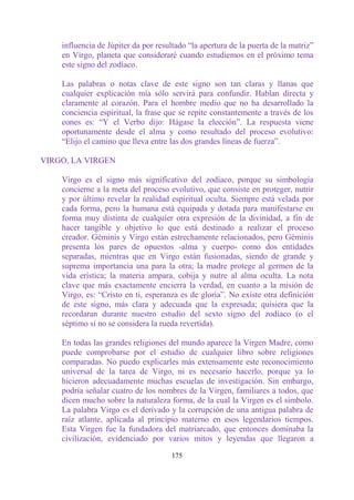 influencia de Júpiter da por resultado “la apertura de la puerta de la matriz”
    en Virgo, planeta que consideraré cuando estudiemos en el próximo tema
    este signo del zodíaco.

    Las palabras o notas clave de este signo son tan claras y llanas que
    cualquier explicación mía sólo servirá para confundir. Hablan directa y
    claramente al corazón. Para el hombre medio que no ha desarrollado la
    conciencia espiritual, la frase que se repite constantemente a través de los
    eones es: “Y el Verbo dijo: Hágase la elección”. La respuesta viene
    oportunamente desde el alma y como resultado del proceso evolutivo:
    “Elijo el camino que lleva entre las dos grandes líneas de fuerza”.

VIRGO, LA VIRGEN

    Virgo es el signo más significativo del zodíaco, porque su simbología
    concierne a la meta del proceso evolutivo, que consiste en proteger, nutrir
    y por último revelar la realidad espiritual oculta. Siempre está velada por
    cada forma, pero la humana está equipada y dotada para manifestarse en
    forma muy distinta de cualquier otra expresión de la divinidad, a fin de
    hacer tangible y objetivo lo que está destinado a realizar el proceso
    creador. Géminis y Virgo están estrechamente relacionados, pero Géminis
    presenta los pares de opuestos -alma y cuerpo- como dos entidades
    separadas, mientras que en Virgo están fusionadas, siendo de grande y
    suprema importancia una para la otra; la madre protege al germen de la
    vida erística; la materia ampara, cobija y nutre al alma oculta. La nota
    clave que más exactamente encierra la verdad, en cuanto a la misión de
    Virgo, es: “Cristo en ti, esperanza es de gloria”. No existe otra definición
    de este signo, más clara y adecuada que la expresada; quisiera que la
    recordaran durante nuestro estudio del sexto signo del zodíaco (o el
    séptimo si no se considera la rueda revertida).

    En todas las grandes religiones del mundo aparece la Virgen Madre, como
    puede comprobarse por el estudio de cualquier libro sobre religiones
    comparadas. No puedo explicarles más extensamente este reconocimiento
    universal de la tarea de Virgo, ni es necesario hacerlo, porque ya lo
    hicieron adecuadamente muchas escuelas de investigación. Sin embargo,
    podría señalar cuatro de los nombres de la Virgen, familiares a todos, que
    dicen mucho sobre la naturaleza forma, de la cual la Virgen es el símbolo.
    La palabra Virgo es el derivado y la corrupción de una antigua palabra de
    raíz atlante, aplicada al principio materno en esos legendarios tiempos.
    Esta Virgen fue la fundadora del matriarcado, que entonces dominaba la
    civilización, evidenciado por varios mitos y leyendas que llegaron a

                                      175
 