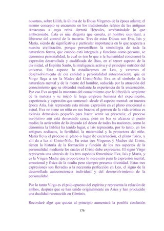 nosotros, sobre Lilith, la última de la Diosa Vírgenes de la época atlante; el
mismo concepto se encuentra en los tradicionales relatos de las antiguas
Amazonas a cuya reina derrotó Hércules, arrebatándole lo que
ambicionaba. Ésta es una alegoría que enseña, al hombre espiritual, a
liberarse del control de la materia. Tres de estas Diosas son Eva, Isis y
María, siendo de significativa y particular importancia en lo que respecta a
nuestra civilización, porque personifican la simbología de toda la
naturaleza forma, que cuando está integrada y funciona como persona, se
denomina personalidad, la cual es (en lo que a la humanidad concierne) la
expresión desarrollada y cualificada de Dios, en el tercer aspecto de la
divinidad, el Espíritu Santo, la inteligencia activa y el principio nutridor del
universo. Este aspecto lo estudiaremos en Leo, y veremos el
desenvolvimiento de esa entidad y personalidad autoconsciente, que en
Virgo llega a ser la Madre del Cristo-Niño. Eva es el símbolo de la
naturaleza mental y de la mente del hombre, seducida por la atracción del
conocimiento que se obtendrá mediante la experiencia de la encarnación.
Por eso Eva aceptó la manzana del conocimiento que le ofreció la serpiente
de la materia y se inició la larga empresa humana del experimento,
experiencia y expresión que comenzó -desde el aspecto mental- en nuestra
época Aria. Isis representa esta misma expresión en el plano emocional o
astral. Eva no tiene un niño en sus brazos; el germen de la vida erística es
todavía demasiado pequeño para hacer sentir su presencia; el proceso
involutivo aún está demasiado cerca, pero en Isis se alcanza el punto
medio; la activación de lo deseado (el deseo de todas las naciones, como lo
denomina la Biblia) ha tenido lugar, e Isis representa, por lo tanto, en los
antiguos zodíacos, la fertilidad, la maternidad y la protectora del niño.
María lleva el proceso al plano o lugar de encarnación, el plano físico, y
allí da a luz al Cristo-Niño. En estas tres Vírgenes y Madres del Cristo,
tienen la historia de la formación y función de los tres aspectos de la
personalidad mediante los cuales el Cristo debe expresarse. El signo Virgo
representa una síntesis de los tres aspectos femeninos: Eva, Isis y María, y
es la Virgen Madre que proporciona lo necesario para la expresión mental,
emocional y física de la oculta pero siempre presente divinidad. Estas tres
expresiones son llevadas a la necesaria perfección en Leo, el signo de la
desarrollada autoconciencia individual y del desenvolvimiento de la
personalidad.

Por lo tanto Virgo es el polo opuesto del espíritu y representa la relación de
ambos, después que se han unido originalmente en Aries y han producido
una dualidad reconocida en Géminis.

Recordaré algo que quizás al principio aumentará la posible confusión

                                  176
 
