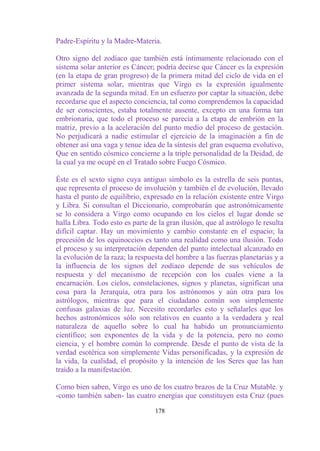 Padre-Espíritu y la Madre-Materia.

Otro signo del zodíaco que también está íntimamente relacionado con el
sistema solar anterior es Cáncer; podría decirse que Cáncer es la expresión
(en la etapa de gran progreso) de la primera mitad del ciclo de vida en el
primer sistema solar, mientras que Virgo es la expresión igualmente
avanzada de la segunda mitad. En un esfuerzo por captar la situación, debe
recordarse que el aspecto conciencia, tal como comprendemos la capacidad
de ser conscientes, estaba totalmente ausente, excepto en una forma tan
embrionaria, que todo el proceso se parecía a la etapa de embrión en la
matriz, previo a la aceleración del punto medio del proceso de gestación.
No perjudicará a nadie estimular el ejercicio de la imaginación a fin de
obtener así una vaga y tenue idea de la síntesis del gran esquema evolutivo,
Que en sentido cósmico concierne a la triple personalidad de la Deidad, de
la cual ya me ocupé en el Tratado sobre Fuego Cósmico.

Éste es el sexto signo cuya antiguo símbolo es la estrella de seis puntas,
que representa el proceso de involución y también el de evolución, llevado
hasta el punto de equilibrio, expresado en la relación existente entre Virgo
y Libra. Si consultan el Diccionario, comprobarán que astronómicamente
se lo considera a Virgo como ocupando en los cielos el lugar donde se
halla Libra. Todo esto es parte de la gran ilusión, que al astrólogo le resulta
difícil captar. Hay un movimiento y cambio constante en el espacio; la
precesión de los equinoccios es tanto una realidad como una ilusión. Todo
el proceso y su interpretación dependen del punto intelectual alcanzado en
la evolución de la raza; la respuesta del hombre a las fuerzas planetarias y a
la influencia de los signos del zodíaco depende de sus vehículos de
respuesta y del mecanismo de recepción con los cuales viene a la
encarnación. Los cielos, constelaciones, signos y planetas, significan una
cosa para la Jerarquía, otra para los astrónomos y aún otra para los
astrólogos, mientras que para el ciudadano común son simplemente
confusas galaxias de luz. Necesito recordarles esto y señalarles que los
hechos astronómicos sólo son relativos en cuanto a la verdadera y real
naturaleza de aquello sobre lo cual ha habido un pronunciamiento
científico; son exponentes de la vida y de la potencia, pero no como
ciencia, y el hombre común lo comprende. Desde el punto de vista de la
verdad esotérica son simplemente Vidas personificadas, y la expresión de
la vida, la cualidad, el propósito y la intención de los Seres que las han
traído a la manifestación.

Como bien saben, Virgo es uno de los cuatro brazos de la Cruz Mutable. y
-como también saben- las cuatro energías que constituyen esta Cruz (pues

                                  178
 