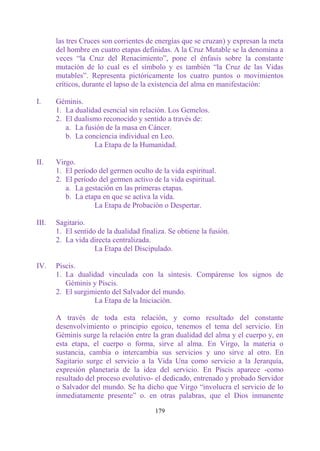 las tres Cruces son corrientes de energías que se cruzan) y expresan la meta
       del hombre en cuatro etapas definidas. A la Cruz Mutable se la denomina a
       veces “la Cruz del Renacimiento”, pone el énfasis sobre la constante
       mutación de lo cual es el símbolo y es también “la Cruz de las Vidas
       mutables”. Representa pictóricamente los cuatro puntos o movimientos
       críticos, durante el lapso de la existencia del alma en manifestación:

I.     Géminis.
       1. La dualidad esencial sin relación. Los Gemelos.
       2. El dualismo reconocido y sentido a través de:
          a. La fusión de la masa en Cáncer.
          b. La conciencia individual en Leo.
                   La Etapa de la Humanidad.

II.    Virgo.
       1. El período del germen oculto de la vida espiritual.
       2. El período del germen activo de la vida espiritual.
          a. La gestación en las primeras etapas.
          b. La etapa en que se activa la vida.
                   La Etapa de Probación o Despertar.

III.   Sagitario.
       1. El sentido de la dualidad finaliza. Se obtiene la fusión.
       2. La vida directa centralizada.
                    La Etapa del Discipulado.

IV.    Piscis.
       1. La dualidad vinculada con la síntesis. Compárense los signos de
          Géminis y Piscis.
       2. El surgimiento del Salvador del mundo.
                   La Etapa de la Iniciación.

       A través de toda esta relación, y como resultado del constante
       desenvolvimiento o principio egoico, tenemos el tema del servicio. En
       Géminis surge la relación entre la gran dualidad del alma y el cuerpo y, en
       esta etapa, el cuerpo o forma, sirve al alma. En Virgo, la materia o
       sustancia, cambia o intercambia sus servicios y uno sirve al otro. En
       Sagitario surge el servicio a la Vida Una como servicio a la Jerarquía,
       expresión planetaria de la idea del servicio. En Piscis aparece -como
       resultado del proceso evolutivo- el dedicado, entrenado y probado Servidor
       o Salvador del mundo. Se ha dicho que Virgo “involucra el servicio de lo
       inmediatamente presente” o. en otras palabras, que el Dios inmanente

                                         179
 