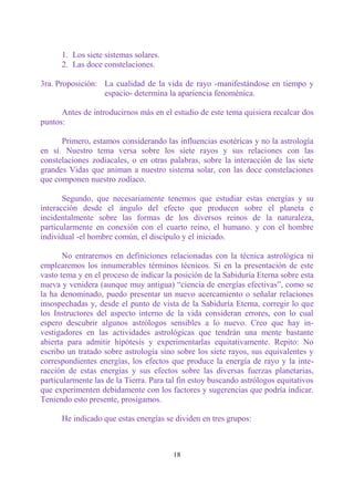1. Los siete sistemas solares.
      2. Las doce constelaciones.

3ra. Proposición: La cualidad de la vida de rayo -manifestándose en tiempo y
                  espacio- determina la apariencia fenoménica.

      Antes de introducirnos más en el estudio de este tema quisiera recalcar dos
puntos:

      Primero, estamos considerando las influencias esotéricas y no la astrología
en sí. Nuestro tema versa sobre los siete rayos y sus relaciones con las
constelaciones zodiacales, o en otras palabras, sobre la interacción de las siete
grandes Vidas que animan a nuestro sistema solar, con las doce constelaciones
que componen nuestro zodíaco.

       Segundo, que necesariamente tenemos que estudiar estas energías y su
interacción desde el ángulo del efecto que producen sobre el planeta e
incidentalmente sobre las formas de los diversos reinos de la naturaleza,
particularmente en conexión con el cuarto reino, el humano. y con el hombre
individual -el hombre común, el discípulo y el iniciado.

       No entraremos en definiciones relacionadas con la técnica astrológica ni
emplearemos los innumerables términos técnicos. Si en la presentación de este
vasto tema y en el proceso de indicar la posición de la Sabiduría Eterna sobre esta
nueva y venidera (aunque muy antigua) “ciencia de energías efectivas”, como se
la ha denominado, puedo presentar un nuevo acercamiento o señalar relaciones
insospechadas y, desde el punto de vista de la Sabiduría Eterna, corregir lo que
los Instructores del aspecto interno de la vida consideran errores, con lo cual
espero descubrir algunos astrólogos sensibles a lo nuevo. Creo que hay in-
vestigadores en las actividades astrológicas que tendrán una mente bastante
abierta para admitir hipótesis y experimentarlas equitativamente. Repito: No
escribo un tratado sobre astrología sino sobre los siete rayos, sus equivalentes y
correspondientes energías, los efectos que produce la energía de rayo y la inte-
racción de estas energías y sus efectos sobre las diversas fuerzas planetarias,
particularmente las de la Tierra. Para tal fin estoy buscando astrólogos equitativos
que experimenten debidamente con los factores y sugerencias que podría indicar.
Teniendo esto presente, prosigamos.

      He indicado que estas energías se dividen en tres grupos:



                                        18
 