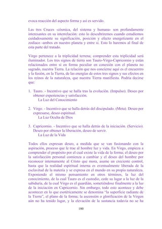 evoca reacción del aspecto forma y así es servido.

Las tres Cruces -cósmica, del sistema y humana- son profundamente
interesantes en su interrelación: esto lo descubriremos cuando estudiemos
cuidadosamente su significación, posición y efecto energetizante en el
zodíaco -ambos en nuestro planeta y entre sí. Esto lo haremos al final de
esta parte del tratado.

Virgo pertenece a la triplicidad terrena; comprender esta triplicidad será
iluminador. Los tres signos de tierra son Tauro-Virgo-Capricornio y están
relacionados entre sí en forma peculiar en conexión con el planeta no
sagrado, nuestra Tierra. La relación que nos concierne aquí es el encuentro
y la fusión, en la Tierra, de las energías de estos tres signos y sus efectos en
los reinos de la naturaleza, que nuestra Tierra manifiesta. Podría decirse
que:

1. Tauro. - Incentivo que se halla tras la evolución. (Impulso). Deseo por
   obtener experiencias y satisfacción.
      La Luz del Conocimiento

2. Virgo. - Incentivo que se halla detrás del discipulado. (Meta). Deseo por
   expresarse, deseo espiritual.
      La Luz Oculta de Dios

3. Capricornio. - Incentivo que se halla detrás de la iniciación. (Servicio).
   Deseo por obtener la liberación, deseo de servir.
     La Luz de la Vida

Todos ellos expresan deseo, a medida que se van fusionando con la
aspiración, proceso que le trae al hombre luz y vida. En Virgo, empieza a
comprender el propósito por el cual existe la vida de la forma; el deseo por
la satisfacción personal comienza a cambiar y el deseo del hombre por
reconocer internamente al Cristo que mora, asume un creciente control,
hasta que la realidad espiritual interna es eventualmente liberada de la
esclavitud de la materia y se expresa en el mundo en su propia naturaleza.
Exponiendo el mismo pensamiento en otros términos, la luz del
conocimiento, de la cual Tauro es el custodio, cede su lugar a la luz de la
sabiduría, de la cual Virgo es el guardián, sometiéndose finalmente a la luz
de la iniciación en Capricornio. Sin embargo, todo esto acontece y debe
acontecer en lo que esotéricamente se denomina “la superficie radiante de
la Tierra”, el plano de la forma; la ascensión o glorificación de la Virgen
aún no ha tenido lugar, y la elevación de la sustancia todavía no se ha

                                  180
 
