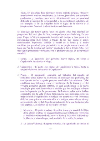 Tauro. En esta etapa final retoma el mismo método dirigido, rítmico y
   mesurado del anterior movimiento de la masa, pero ahora con actitudes
   cambiantes y mutables para servir altruistamente -una personalidad
   dedicada al servicio de la humanidad y la reorientación voluntaria de
   sus energías, a fin de dirigirlas hacia el logro de la síntesis y la
   comprensión. Ésta será la situación futura de las masas.

El astrólogo del futuro deberá tener en cuenta estos tres métodos de
progresión. Tal es el plan de Dios, como podemos percibirlo hoy. En este
plan, Virgo, la Virgen, representa la matriz del tiempo, y hace pasar a la
personalidad-alma (Leo-Virgo) a través de las tres etapas o ciclos
mencionados. Representa también la matriz de la forma y la madre
nutridora que guarda el principio crístico en su propia sustancia material,
hasta que “en la plenitud del tiempo” pueda dar a luz al Cristo-Niño. Hay
tres signos principales vinculados con el principio erístico en este período
mundial:

1. Virgo. - La gestación -que gobierna nueve signos, de Virgo a
   Capricornio, incluyendo a Virgo.

2. Capricornio. - El parto -tres signos de Capricornio a Piscis, hasta la
   tercera iniciación, incluyendo a Capricornio.

3. Piscis. - El nacimiento -aparición del Salvador del mundo. Al
   considerar estos puntos se le presenta al astrólogo otro problema, del
   cual apenas me he ocupado, pero sus resultados determinantes. Debe
   establecer una diferencia entre el horóscopo de la forma y el del
   viviente principio crístico interno, lo cual condicionará a la nueva
   astrología, pero será desarrollado a medida que los astrólogos trabajen
   con las hipótesis que he presentado.. Reflexionen sobre estos hechos
   conectados con la vida erística; teóricamente son familiares, pero sus
   implicaciones y significados esotéricos son abstrusos y con frecuencia
   difíciles para quienes están educados a la antigua, con caducas ideas y
   acercamiento a la verdad. Significa mucho más de lo que hasta ahora ha
   sido captado. Los regentes de este signo son tres:

   1. Mercurio. - Regente ortodoxo. Significa la energía versátil del Hijo
      de la Mente, el alma. Es intercambiable con el Sol (hijo) y representa
      al mediador o intermediario entre' el Padre y la Madre, el Espíritu y
      la Materia y, sin embargo, es el resultado de la unión de ambos.

   2. La Luna (Vulcano). -Regente esotérico. Su significado es similar al

                                 182
 