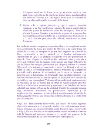 del regente ortodoxo. La Luna (o energía de cuarto rayo) es vista
      aquí como expresión de la energía de primer rayo, manifestándose
      por medio de Vulcano. La Luna rige la forma y es la Voluntad de
      Dios para la manifestación por medio de la forma.

   3. Júpiter. - Es el regente jerárquico y rige la segunda Jerarquía
      Creadora, la de los Constructores divinos de nuestra manifestación
      planetaria (véase la tabulación sobre las Jerarquías). Ésta es la
      séptima Jerarquía Creadora y también la segunda si se cuentan las
      cinco Jerarquías inmanifestadas; en la significación de los números 2
      y 7 será revelado gran parte del misterio subyacente en estas
      Jerarquías.

Por medio de estos tres regentes planetarios afluyen las energías de cuarto
rayo, gobernando la mente por medio de Mercurio y la forma física por
medio de la Luna; las energías de primer rayo expresan la voluntad de
Dios, comenzando a ejercer control en el hombre autoconciente
(desarrollado en Leo) y las energías de segundo rayo, que personifican el
amor de Dios, afluyen a la manifestación. Voluntad, amor y armonía a
través del conflicto, son las fuerzas controladoras que hacen al hombre lo
que es, siendo las energías gobernantes que dirigen y utilizan a la mente
(Mercurio), a la naturaleza emocional, el amor (en Júpiter) y al cuerpo
físico (la Luna o la Voluntad esotérica) para los propósitos de la expresión
y manifestación divinas. Se evidenciará que la tarea de Mercurio, en
conexión con la humanidad, ha progresado muy satisfactoriamente y ha
llevado a la humanidad a su presente punto de evolución en el sendero de
probación, y que la energía de Vulcano está haciendo sentir poderosamente
su presencia, de allí las luchas que se libran en nuestro planeta entre los
hombres voluntariosos -ambiciosos y egoístas- y los hombres de buena
voluntad que desean el bien de la totalidad. Cuando la Jerarquía humana
haya despertado plenamente las posibilidades espirituales y no
simplemente las materiales, se intensificará inmediatamente el trabajo de
Júpiter, regente benéfico que conducirá a la familia humana a la senda de la
paz y el progreso.

Virgo está definidamente relacionado, por medio de varios regentes
planetarios, con otros ocho signos del zodíaco, los cuales nos conciernen,
porque producen una síntesis interrelacionada de nueve signos (incluyendo
a Virgo). En esta fructífera e interrelacionada síntesis numérica se oculta
toda la historia del progreso humano y el secreto del proceso de la
manifestación divina. Es de valor recordar aquí ciertos puntos:


                                 183
 