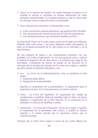 1. Nueve es el número del hombre. La cuarta Jerarquía Creadora es en
   realidad la novena si incluimos en nuestra numeración las cinco
   jerarquías inmanifestadas. La Jerarquía humana es sólo la cuarta entre
   las siete que están en expresión activa o manifestada.

2. Nueve iniciaciones conciernen a la humanidad, y son:

   a. Cinco iniciaciones mayores planetarias, que puede recibir el hombre.
   b. Tres iniciaciones del sistema, de las que el Cristo ha realizado dos.
   c. Una iniciación cósmica, que relaciona al hombre con Sirio.

La relación de Virgo con los ocho signos ejerce por lo tanto una influencia
definida sobre estos temas, y las nueve potencias unidas desempeñan su
parte en el desenvolvimiento de la vida crística en el individuo y en la
masa humana.

De este conjunto de signos y sus constelaciones auxiliares, tres son
omitidos, Leo, Libra y Capricornio. Los tres son signos de crisis, e indican
la influencia progresiva de los otros nueve y la situación que surge de sus
actividades. Constituyen los puntos de prueba en los procesos de la
actuación de las energías provenientes de los otros nueve signos, a medida
que ellas afectan al aspirante individual, y son:

1. Leo. - La Crisis de la Individualización. Esta se manifiesta en dos
   etapas:
   a. Incipiente poder difuso.
   b. Integración de la personalidad.

   Significa el surgimiento de la personalidad y la preparación para la
   experiencia crística. Es la autoconciencia y la síntesis inferior.

2. Libra. - La Crisis del Equilibrio. El surgimiento del sentido de
   autodirección y equilibrio. Punto de equilibrio entre el alma y la forma.
   Significa el surgimiento de la libre elección. Es la conciencia de la
   dualidad y el esfuerzo de equilibrar a ambas.

3. Capricornio. - La Crisis de la Iniciación. Tiene cinco etapas y significa
   el surgimiento de la dominante vida crística, y también la síntesis
   superior y el control ejercido por la conciencia crística, que es
   conciencia grupal.

Tenemos por lo tanto nueve signos a través de los cuales afluyen las

                                 184
 