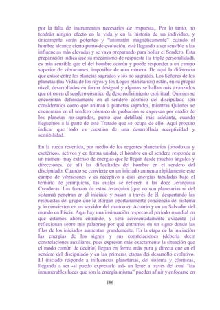 por la falta de instrumentos necesarios de respuesta,. Por lo tanto, no
tendrán ningún efecto en la vida y en la historia de un individuo, y
únicamente serán potentes y “animarán magnéticamente” cuando el
hombre alcance cierto punto de evolución, esté llegando a ser sensible a las
influencias más elevadas y se vaya preparando para hollar el Sendero. Esta
preparación indica que su mecanismo de respuesta (la triple personalidad),
es más sensible que el del hombre común y puede responder a un campo
superior de vibraciones, imposible de otra manera. De aquí la diferencia
que existe entre los planetas sagrados y los no sagrados. Los Señores de los
planetas (las Vidas de los rayos y los Logos planetarios) están, en su propio
nivel, desarrollados en forma desigual y algunas se hallan más avanzados
que otros en el sendero cósmico de desenvolvimiento espiritual; Quienes se
encuentran definidamente en el sendero cósmico del discipulado son
considerados como que animan a planetas sagrados, mientras Quienes se
encuentran en el sendero cósmico de probación se expresan por medio de
los planetas no-sagrados, punto que detallaré más adelante, cuando
lleguemos a la parte de este Tratado que se ocupa de ello. Aquí procuro
indicar que todo es cuestión de una desarrollada receptividad y
sensibilidad.

En la rueda revertida, por medio de los regentes planetarios (ortodoxos y
esotéricos, activos y en forma unida), el hombre en el sendero responde a
un número muy extenso de energías que le llegan desde muchos ángulos y
direcciones, de allí las dificultades del hombre en el sendero del
discipulado. Cuando se convierte en un iniciado aumenta rápidamente este
campo de vibraciones y es receptivo a esas energías tabuladas bajo el
término de jerárquicas, las cuales se refieren a las doce Jerarquías
Creadoras. Las fuerzas de estas Jerarquías (que no son planetarias ni del
sistema) penetran en el iniciado y pasan a través de él, despertando las
respuestas del grupo que le otorgan oportunamente conciencia del sistema
y lo convierten en un servidor del mundo en Acuario y en un Salvador del
mundo en Piscis. Aquí hay una insinuación respecto al período mundial en
que estamos ahora entrando, y será acrecentadamente evidente (si
reflexionan sobre mis palabras) por qué entramos en un signo donde las
filas de los iniciados aumentan grandemente. En la etapa de la iniciación
las energías de los signos y sus constelaciones (debería decir
constelaciones auxiliares, pues expresan más exactamente la situación que
el modo común de decirlo) llegan en forma más pura y directa que en el
sendero del discipulado y en las primeras etapas dei desarrollo evolutivo.
El iniciado responde a influencias planetarias, del sistema y cósmicas,
llegando a ser -si puedo expresarlo así- un lente a través del cual “las
innumerables luces que son la energía misma” pueden afluir y enfocarse en

                                 186
 
