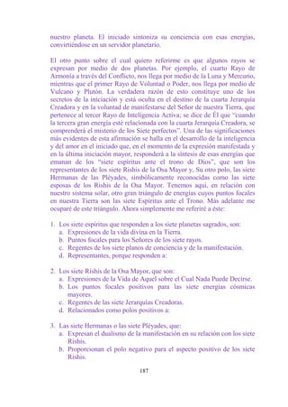 nuestro planeta. El iniciado sintoniza su conciencia con esas energías,
convirtiéndose en un servidor planetario.

El otro punto sobre el cual quiero referirme es que algunos rayos se
expresan por medio de dos planetas. Por ejemplo, el cuarto Rayo de
Armonía a través del Conflicto, nos llega por medio de la Luna y Mercurio,
mientras que el primer Rayo de Voluntad o Poder, nos llega por medio de
Vulcano y Plutón. La verdadera razón de esto constituye uno de los
secretos de la iniciación y está oculta en el destino de la cuarta Jerarquía
Creadora y en la voluntad de manifestarse del Señor de nuestra Tierra, que
pertenece al tercer Rayo de Inteligencia Activa; se dice de Él que “cuando
la tercera gran energía esté relacionada con la cuarta Jerarquía Creadora, se
comprenderá el misterio de los Siete perfectos”. Una de las significaciones
más evidentes de esta afirmación se halla en el desarrollo de la inteligencia
y del amor en el iniciado que, en el momento de la expresión manifestada y
en la última iniciación mayor, responderá a la síntesis de esas energías que
emanan de los “siete espíritus ante el trono de Dios”, que son los
representantes de los siete Rishis de la Osa Mayor y, Su otro polo, las siete
Hermanas de las Pléyades, simbólicamente reconocidas como las siete
esposas de los Rishis de la Osa Mayor. Tenemos aquí, en relación con
nuestro sistema solar, otro gran triángulo de energías cuyos puntos focales
en nuestra Tierra son las siete Espíritus ante el Trono. Más adelante me
ocuparé de este triángulo. Ahora simplemente me referiré a éste:

1. Los siete espíritus que responden a los siete planetas sagrados, son:
   a. Expresiones de la vida divina en la Tierra.
   b. Puntos focales para los Señores de los siete rayos.
   c. Regentes de los siete planos de conciencia y de la manifestación.
   d. Representantes, porque responden a:

2. Los siete Rishis de la Osa Mayor, que son:
   a. Expresiones de la Vida de Aquel sobre el Cual Nada Puede Decirse.
   b. Los puntos focales positivos para las siete energías cósmicas
      mayores.
   c. Regentes de las siete Jerarquías Creadoras.
   d. Relacionados como polos positivos a:

3. Las siete Hermanas o las siete Pléyades, que:
   a. Expresan el dualismo de la manifestación en su relación con los siete
      Rishis.
   b. Proporcionan el polo negativo para el aspecto positivo de los siete
      Rishis.

                                 187
 