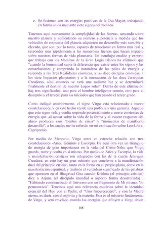 c. Se fusionan con las energías positivas de la Osa Mayor, trabajando
      en forma unida mediante siete signos del zodíaco.

Tenemos aquí nuevamente la complejidad de las fuerzas, actuando sobre
nuestro planeta y aumentando su número y potencia a medida que los
vehículos de respuesta del planeta adquieren un desarrollo más sensible y
elevado, que son, por lo tanto, capaces de reaccionar en forma más real y
responder más rápidamente a las numerosas fuerzas que hacen impacto
sobre nuestras formas de vida planetaria. Un astrólogo erudito y experto
que trabaja con los Maestros de la Gran Logia Blanca ha afirmado que
“cuando la humanidad capte la diferencia que existe entre los signos y las
constelaciones y comprenda la naturaleza de los polos de energía y
responda a las Tres Realidades cósmicas, a las doce energías cósmicas, a
los siete Impactos planetarios y a la interacción de las doce Jerarquías
Creadoras, sólo entonces se verá una radiante luz y se determinará
finalmente el destino de nuestro Logos solar”. Detrás de esta afirmación
hay tres significados: uno para el hombre inteligente común, otro para el
discípulo y el tercero para los iniciados que han pasado el tercer grado.

Como indiqué anteriormente, el signo Virgo está relacionado a nueve
constelaciones, y en este hecho reside una profecía y una garantía. Aquello
que este signo vela y oculta responde potencialmente a nueve corrientes de
energía que -al actuar sobre la vida de la forma y al evocar respuesta del
alma- producen esos “puntos de crisis” y “momentos de manifiesto
desarrollo”, a los cuales me he referido en mi explicación sobre Leo-Libra-
Capricornio.

Por medio de Mercurio, Virgo entra en estrecha relación con tres
constelaciones -Aries, Géminis y Escorpio. He aquí otra vez un triángulo
de energía de gran importancia en la vida del Cristo-Niño, que Virgo
guarda, nutre y oculta en sí mismo. Por medio de Aries y Escorpio, la vida
y manifestación crísticas son integradas con las de la cuarta Jerarquía
Creadora; en esto hay un gran misterio que concierne a la manifestación
dual del principio crístico, tanto en la forma en su propio plano, como en la
manifestación espiritual, y también el verdadero significado de las palabras
que aparecen en el Bhagavad Gita cuando Krishna (el principio crístico)
dice a Arjuna (el discípulo mundial o aspecto forma desarrollada) :
“Habiendo compenetrado el Universo con un fragmento de Mí mismo, Yo
permanezco”. Tenemos aquí una referencia esotérica sobre la identidad
esencial del Hijo con el Padre, el “Uno Imperecedero”, y con la Madre
eterna, es decir, con el espíritu y la materia. Éste es el misterio fundamental
de Virgo, y será revelado cuando las energías que afluyen a Virgo desde

                                  188
 