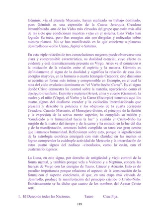 Géminis, vía el planeta Mercurio, hayan realizado su trabajo destinado,
      pues Géminis es una expresión de la Cuarta Jerarquía Creadora
      inmanifestada -una de las Vidas más elevadas del grupo que están más allá
      de las siete que condicionan nuestras vidas en el sistema. Esas Vidas han
      logrado Su meta, pero Sus energías aún son dirigidas y enfocadas sobre
      nuestro planeta. No se han manifestado en lo que concierne a planetas
      desarrollados -como Urano, Júpiter o Saturno.

      En esta triple relación de tres constelaciones mayores puede observarse una
      clara y comprensible característica, su dualidad esencial, cuyo efecto es
      evidente y está dramáticamente presente en Virgo. Aries ve el comienzo o
      la iniciación de la relación entre el espíritu y la materia. Géminis es
      definidamente el signo de la dualidad y significa la relación de esas dos
      energías mayores, en la humana o cuarta Jerarquía Creadora; este dualismo
      se acentúa en forma más íntima y comprensible en Escorpio, en el cual la
      nota del ciclo evolutivo dominante es “el Verbo hecho Carne”. Es el signo
      donde Cristo demuestra Su control sobre la materia, apareciendo como el
      discípulo triunfante. Espíritu y materia (Aries), alma y cuerpo (Géminis), la
      madre y el niño (Virgo), el Verbo y la Carne (Escorpio) -tenemos aquí los
      cuatro signos del dualismo creador y la evolución interrelacionada que
      presenta y describe la potencia y los objetivos de la cuarta Jerarquía
      Creadora. Cuando Mercurio, el Mensajero divino, el principio de la ilusión
      y la expresión de la activa mente superior, ha cumplido su misión y
      “conducido a la humanidad hacia la luz” y cuando el Cristo-Niño ha
      surgido de la matriz del tiempo y de la carne y ha entrado en la luz del día
      y de la manifestación, entonces habrá cumplido su tarea ese gran centro
      que llamamos humanidad. Reflexionen sobre esto, porque la significación
      de la astrología esotérica emergerá con más claridad en las mentes si
      logran comprender la cuádruple actividad de Mercurio y la interrelación de
      estos cuatro signos del zodíaco -vinculados, como lo están, con el
      cuaternario logoico.

      La Luna, en este signo, por derecho de antigüedad y viejo control de la
      forma mental, y también porque vela a Vulcano y a Neptuno, conecta las
      fuerzas de Virgo con las energías de Tauro, Cáncer y Acuario. Esto es de
      peculiar importancia porque relaciona el aspecto de la construcción de la
      forma con el aspecto conciencia, el que, en una etapa más elevada de
      desarrollo, produce la manifestación del principio crístico o Cristo-Niño.
      Esotéricamente se ha dicho que cuatro de los nombres del Avatar Cristo
      son:

1. El Deseo de todas las Naciones.           Tauro       Cruz Fija.

                                       189
 