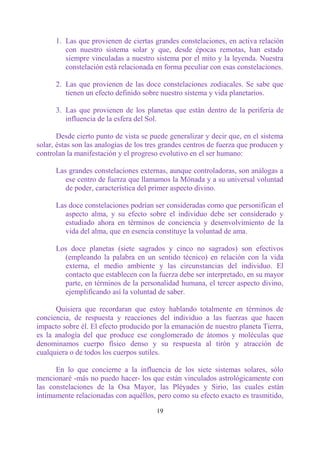 1. Las que provienen de ciertas grandes constelaciones, en activa relación
         con nuestro sistema solar y que, desde épocas remotas, han estado
         siempre vinculadas a nuestro sistema por el mito y la leyenda. Nuestra
         constelación está relacionada en forma peculiar con esas constelaciones.

      2. Las que provienen de las doce constelaciones zodiacales. Se sabe que
         tienen un efecto definido sobre nuestro sistema y vida planetarios.

      3. Las que provienen de los planetas que están dentro de la periferia de
         influencia de la esfera del Sol.

       Desde cierto punto de vista se puede generalizar y decir que, en el sistema
solar, éstas son las analogías de los tres grandes centros de fuerza que producen y
controlan la manifestación y el progreso evolutivo en el ser humano:

      Las grandes constelaciones externas, aunque controladoras, son análogas a
         ese centro de fuerza que llamamos la Mónada y a su universal voluntad
         de poder, característica del primer aspecto divino.

      Las doce constelaciones podrían ser consideradas como que personifican el
         aspecto alma, y su efecto sobre el individuo debe ser considerado y
         estudiado ahora en términos de conciencia y desenvolvimiento de la
         vida del alma, que en esencia constituye la voluntad de ama.

      Los doce planetas (siete sagrados y cinco no sagrados) son efectivos
        (empleando la palabra en un sentido técnico) en relación con la vida
        externa, el medio ambiente y las circunstancias del individuo. El
        contacto que establecen con la fuerza debe ser interpretado, en su mayor
        parte, en términos de la personalidad humana, el tercer aspecto divino,
        ejemplificando así la voluntad de saber.

      Quisiera que recordaran que estoy hablando totalmente en términos de
conciencia, de respuesta y reacciones del individuo a las fuerzas que hacen
impacto sobre él. El efecto producido por la emanación de nuestro planeta Tierra,
es la analogía del que produce ese conglomerado de átomos y moléculas que
denominamos cuerpo físico denso y su respuesta al tirón y atracción de
cualquiera o de todos los cuerpos sutiles.

      En lo que concierne a la influencia de los siete sistemas solares, sólo
mencionaré -más no puedo hacer- los que están vinculados astrológicamente con
las constelaciones de la Osa Mayor, las Pléyades y Sirio, las cuales están
íntimamente relacionadas con aquéllos, pero como su efecto exacto es trasmitido,

                                        19
 
