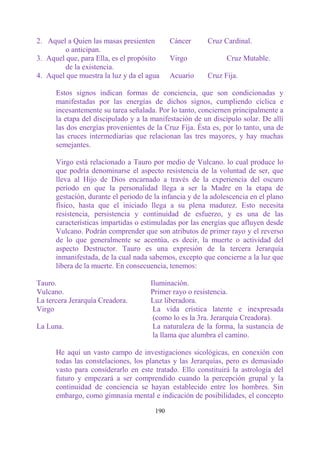 2. Aquel a Quien las masas presienten        Cáncer      Cruz Cardinal.
        o anticipan.
3. Aquel que, para Ella, es el propósito     Virgo             Cruz Mutable.
        de la existencia.
4. Aquel que muestra la luz y da el agua     Acuario     Cruz Fija.

      Estos signos indican formas de conciencia, que son condicionadas y
      manifestadas por las energías de dichos signos, cumpliendo cíclica e
      incesantemente su tarea señalada. Por lo tanto, conciernen principalmente a
      la etapa del discipulado y a la manifestación de un discípulo solar. De allí
      las dos energías provenientes de la Cruz Fija. Ésta es, por lo tanto, una de
      las cruces intermediarias que relacionan las tres mayores, y hay muchas
      semejantes.

      Virgo está relacionado a Tauro por medio de Vulcano. lo cual produce lo
      que podría denominarse el aspecto resistencia de la voluntad de ser, que
      lleva al Hijo de Dios encarnado a través de la experiencia del oscuro
      período en que la personalidad llega a ser la Madre en la etapa de
      gestación, durante el periodo de la infancia y de la adolescencia en el plano
      físico, hasta que el iniciado llega a su plena madurez. Esto necesita
      resistencia, persistencia y continuidad de esfuerzo, y es una de las
      características impartidas o estimuladas por las energías que afluyen desde
      Vulcano. Podrán comprender que son atributos de primer rayo y el reverso
      de lo que generalmente se acentúa, es decir, la muerte o actividad del
      aspecto Destructor. Tauro es una expresión de la tercera Jerarquía
      inmanifestada, de la cual nada sabemos, excepto que concierne a la luz que
      libera de la muerte. En consecuencia, tenemos:

Tauro.                                Iluminación.
Vulcano.                              Primer rayo o resistencia.
La tercera Jerarquía Creadora.        Luz liberadora.
Virgo                                  La vida crística latente e inexpresada
                                       (como lo es la 3ra. Jerarquía Creadora).
La Luna.                               La naturaleza de la forma, la sustancia de
                                       la llama que alumbra el camino.

      He aquí un vasto campo de investigaciones sicológicas, en conexión con
      todas las constelaciones, los planetas y las Jerarquías, pero es demasiado
      vasto para considerarlo en este tratado. Ello constituirá la astrología del
      futuro y empezará a ser comprendido cuando la percepción grupal y la
      continuidad de conciencia se hayan establecido entre los hombres. Sin
      embargo, como gimnasia mental e indicación de posibilidades, el concepto

                                       190
 