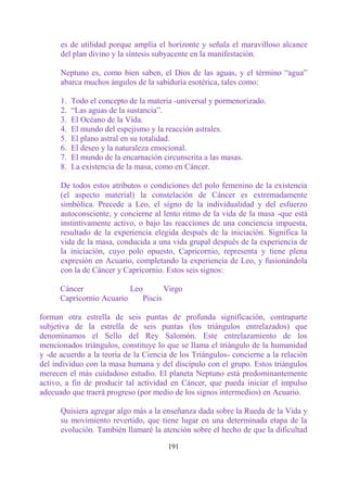 es de utilidad porque amplía el horizonte y señala el maravilloso alcance
      del plan divino y la síntesis subyacente en la manifestación.

      Neptuno es, como bien saben, el Dios de las aguas, y el término “agua”
      abarca muchos ángulos de la sabiduría esotérica, tales como:

      1.   Todo el concepto de la materia -universal y pormenorizado.
      2.   “Las aguas de la sustancia”.
      3.   El Océano de la Vida.
      4.   El mundo del espejismo y la reacción astrales.
      5.   El plano astral en su totalidad.
      6.   El deseo y la naturaleza emocional.
      7.   El mundo de la encarnación circunscrita a las masas.
      8.   La existencia de la masa, como en Cáncer.

      De todos estos atributos o condiciones del polo femenino de la existencia
      (el aspecto material) la constelación de Cáncer es extremadamente
      simbólica. Precede a Leo, el signo de la individualidad y del esfuerzo
      autoconsciente, y concierne al lento ritmo de la vida de la masa -que está
      instintivamente activo, o bajo las reacciones de una conciencia impuesta,
      resultado de la experiencia elegida después de la iniciación. Significa la
      vida de la masa, conducida a una vida grupal después de la experiencia de
      la iniciación, cuyo polo opuesto, Capricornio, representa y tiene plena
      expresión en Acuario, completando la experiencia de Leo, y fusionándola
      con la de Cáncer y Capricornio. Estos seis signos:

      Cáncer              Leo        Virgo
      Capricornio Acuario     Piscis

forman otra estrella de seis puntas de profunda significación, contraparte
subjetiva de la estrella de seis puntas (los triángulos entrelazados) que
denominamos el Sello del Rey Salomón. Este entrelazamiento de los
mencionados triángulos, constituye lo que se llama el triángulo de la humanidad
y -de acuerdo a la teoría de la Ciencia de los Triángulos- concierne a la relación
del individuo con la masa humana y del discípulo con el grupo. Estos triángulos
merecen el más cuidadoso estudio. El planeta Neptuno está predominantemente
activo, a fin de producir tal actividad en Cáncer, que pueda iniciar el impulso
adecuado que traerá progreso (por medio de los signos intermedios) en Acuario.

      Quisiera agregar algo más a la enseñanza dada sobre la Rueda de la Vida y
      su movimiento revertido, que tiene lugar en una determinada etapa de la
      evolución. También llamaré la atención sobre el hecho de que la dificultad

                                       191
 