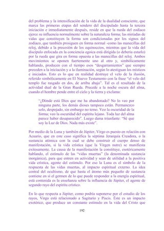 del problema y la intensificación de la vida de la dualidad consciente, que
marca las primeras etapas del sendero del discipulado hasta la tercera
iniciación e inmediatamente después, reside en que la rueda del zodíaco
ejerce su influencia normalmente sobre la naturaleza forma; las miríadas de
vidas que constituyen la forma son condicionadas por los signos del
zodíaco, que también prosiguen en forma normal -como las manecillas del
reloj, debido a la precesión de los equinoccios, mientras que la vida del
discípulo enfocada en la conciencia egoica está dirigida (o debería estarlo)
por la rueda que gira en forma opuesta a las manecillas del reloj. Ambos
movimientos se oponen fuertemente uno al otro y, simbólicamente
hablando, producen con el tiempo esos “desgarramientos” que siempre
preceden a la iniciación y a la iluminación, según lo atestiguan los místicos
e iniciados. Esto es lo que en realidad destruye el velo de la ilusión,
referido simbólicamente en El Nuevo Testamento con la frase “el velo del
templo fue rasgado en dos, de arriba abajo”. Tal es el resultado de la
actividad dual de la Gran Rueda. Precede a la noche oscura del alma,
cuando el hombre pende entre el cielo y la tierra y exclama:

      “¿Dónde está Dios que me ha abandonado? No lo veo por
      ninguna parte, los demás dioses tampoco están. Permanezco
      solo, despojado, sin embargo no temo. Veo la oscuridad de la
      forma; veo la oscuridad del espíritu lejano. Toda luz del alma
      parece haber desaparecido”. Luego dama triunfante: “Sé que
      soy la Luz de Dios. Nada más existe”.

Por medio de la Luna y también de Júpiter, Virgo es puesto en relación con
Acuario, que en este caso significa la séptima Jerarquía Creadora, o la
sustancia atómica con la cual se debe construir el cuerpo denso de
manifestación, si la vida crística (que la Virgen nutre) se manifiesta
exitosamente. La causa de la manifestación la constituye, esotéricamente
hablando, el estímulo de las “vidas muertas” (la denominada sustancia
inorgánica), para que entren en actividad y sean de utilidad a la positiva
vida crística, agente del estímulo. Por eso la Luna es el símbolo de la
respuesta de las vidas muertas, al impacto espiritual externo. La idea
central del ocultismo, de que hasta el átomo más pequeño de sustancia
contiene en sí el germen de lo que puede responder a la energía espiritual,
está contenida es la enseñanza sobre la influencia de Júpiter, el agente de
segundo rayo del espíritu crístico.

En lo que respecta a Júpiter, como podría suponerse por el estudio de los
rayos, Virgo está relacionado a Sagitario y Piscis. Éste es un impacto
exotérico, que produce un constante estímulo en la vida del Cristo que

                                 192
 