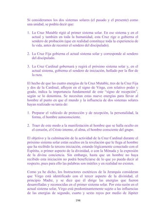 Si consideramos los dos sistemas solares (el pasado y el presente) como
una unidad, se podría decir que:

1. La Cruz Mutable rigió al primer sistema solar. En ese sistema y en el
   actual y también en toda la humanidad, esta Cruz rige o gobierna el
   sendero de probación (que en realidad constituye toda la experiencia de
   la vida, antes de recorrer el sendero del discipulado).

2. La Cruz Fija gobierna el actual sistema solar y corresponde al sendero
   del discipulado.

3. La Cruz Cardinal gobernará y regirá el próximo sistema solar y, en el
   actual sistema, gobierna el sendero de iniciación, hollado por la flor de
   la raza.

El hecho de que las cuatro energías de la Cruz Mutable, tres de la Cruz Fija
y dos de la Cardinal, afluyen en el signo de Virgo, con relativo poder y
grado, indica la importancia fundamental de este “signo de recepción”,
según se lo denomina. Se necesitan estas nueve energías para llevar al
hombre al punto en que el mundo y la influencia de dos sistemas solares
hayan realizado su tarea de:

1. Preparar el vehículo de protección y de recepción, la personalidad, la
   forma, el hombre autoconsciente.

2. Traer de este modo a la manifestación al hombre que se halla oculto en
   el corazón, el Cristo interno, el alma, el hombre consciente del grupo.

El objetivo y la culminación de la actividad de la Cruz Cardinal durante el
próximo sistema solar están ocultos en la revelación que le llega al hombre
que ha recibido la tercera iniciación, estando lógicamente conectado con el
Espíritu, o primer aspecto de la divinidad, o con la Mónada y la expresión
de la divina conciencia. Sin embargo, hasta que un hombre no haya
recibido esta iniciación no podrá beneficiarse de lo que yo pueda decir al
respecto, pues para ello las palabras son inútiles y en realidad no existen.

Como ya he dicho, los Instructores esotéricos de la Jerarquía consideran
que Virgo está identificado con el tercer aspecto de la divinidad, el
principio Madre, y se dice que él dirige las energías que fueron
desarrolladas y reconocidas en el primer sistema solar. Por esta razón en el
actual sistema solar, Virgo está predominantemente sujeto a las influencias
de las energías de segundo, cuarto y sexto rayos por medio de Júpiter

                                 194
 