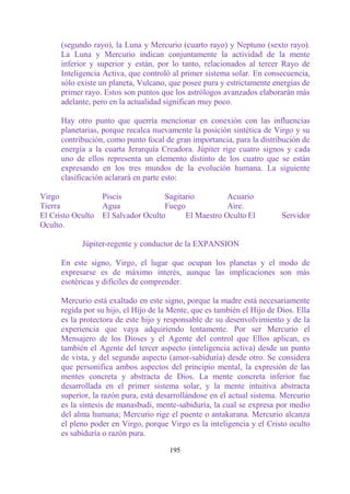 (segundo rayo), la Luna y Mercurio (cuarto rayo) y Neptuno (sexto rayo).
      La Luna y Mercurio indican conjuntamente la actividad de la mente
      inferior y superior y están, por lo tanto, relacionados al tercer Rayo de
      Inteligencia Activa, que controló al primer sistema solar. En consecuencia,
      sólo existe un planeta, Vulcano, que posee pura y estrictamente energías de
      primer rayo. Estos son puntos que los astrólogos avanzados elaborarán más
      adelante, pero en la actualidad significan muy poco.

      Hay otro punto que querría mencionar en conexión con las influencias
      planetarias, porque recalca nuevamente la posición sintética de Virgo y su
      contribución, como punto focal de gran importancia, para la distribución de
      energía a la cuarta Jerarquía Creadora. Júpiter rige cuatro signos y cada
      uno de ellos representa un elemento distinto de los cuatro que se están
      expresando en los tres mundos de la evolución humana. La siguiente
      clasificación aclarará en parte esto:

Virgo              Piscis            Sagitario         Acuario
Tierra             Agua              Fuego             Aire.
El Cristo Oculto   El Salvador Oculto      El Maestro Oculto El           Servidor
Oculto.

            Júpiter-regente y conductor de la EXPANSION

      En este signo, Virgo, el lugar que ocupan los planetas y el modo de
      expresarse es de máximo interés, aunque las implicaciones son más
      esotéricas y difíciles de comprender.

      Mercurio está exaltado en este signo, porque la madre está necesariamente
      regida por su hijo, el Hijo de la Mente, que es también el Hijo de Dios. Ella
      es la protectora de este hijo y responsable de su desenvolvimiento y de la
      experiencia que vaya adquiriendo lentamente. Por ser Mercurio el
      Mensajero de los Dioses y el Agente del control que Ellos aplican, es
      también el Agente del tercer aspecto (inteligencia activa) desde un punto
      de vista, y del segundo aspecto (amor-sabiduría) desde otro. Se considera
      que personifica ambos aspectos del principio mental, la expresión de las
      mentes concreta y abstracta de Dios. La mente concreta inferior fue
      desarrollada en el primer sistema solar, y la mente intuitiva abstracta
      superior, la razón pura, está desarrollándose en el actual sistema. Mercurio
      es la síntesis de manasbudi, mente-sabiduría, la cual se expresa por medio
      del alma humana; Mercurio rige el puente o antakarana. Mercurio alcanza
      el pleno poder en Virgo, porque Virgo es la inteligencia y el Cristo oculto
      es sabiduría o razón pura.

                                       195
 