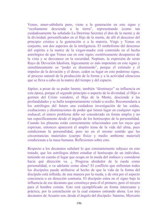 Venus, amor-sabiduría puro, viene a la generación en este signo y
“ocultamente desciende a la tierra”, representando (como tan
cuidadosamente ha señalado La Doctrina Secreta) el don de la mente y de
la divinidad, personificados en el Hijo de la mente, de allí el descenso del
principio crístico a la generación o a la materia. Virgo y Venus en
conjunto, son dos aspectos de la inteligencia. El simbolismo del descenso
del espíritu a la matriz de la virgen-madre está contenido en el hecho
astrológico de que Venus cae en este signo; esotéricamente desaparece de
la vista y se desvanece en la oscuridad. Neptuno, la expresión de sexto
Rayo de Devoción Idealista, lógicamente es más impotente en este signo y
simultáneamente su “poder es disminuido”, porque el estímulo y el
impulso de la devoción y el deseo, ceden su lugar en este poderoso signo,
al proceso natural de la producción de la forma y a la actividad silenciosa
que se lleva a cabo en la matriz del tiempo y del espacio.

Júpiter, a pesar de su poder latente, también “disminuye” su influencia en
esta época, porque el segundo principio o aspecto de la divinidad, el Hijo o
germen del Cristo venidero, el Hijo de la Mente, desciende a las
profundidades y se halla temporariamente velado u oculto. Recomendaría a
los astrólogos del futuro una cuidadosa investigación de las caídas,
exaltaciones y disminuciones de poder que tienen lugar en cualquier signo
zodiacal; el entero problema debe ser considerado en forma amplia y no
tan específicamente desde el ángulo de los horóscopos de la personalidad.
Cuando los planetas están correctamente relacionados con los rayos que
expresan, entonces aparecerá el amplio tema de la vida del alma, pues
condicionan la personalidad, pero no en el mismo sentido que las
circunstancias materiales (cuerpo físico y medio ambiente material)
condicionan a la masa humana. Reflexionen sobre esto.

Respecto a los decanatos señalaré lo que constantemente subyace en este
tratado, que los astrólogos deben estudiar el horóscopo de un individuo,
teniendo en cuenta el lugar que ocupa en la rueda del zodíaco y considerar
hacia qué dirección va. ¿ Progresa alrededor de la rueda como
personalidad, o va adelante como alma? El conflicto que enfrentan todos
los discípulos puede atribuirse al hecho de que la vida de la forma del
discípulo está influida, de una manera por la rueda, y de otra por el aspecto
conciencia o en dirección contraria. El discípulo entra en el signo bajo la
influencia de ese decanato que constituye para él el primero, pero el tercero
para el hombre común. Esto está ejemplificado en forma interesante y
práctica, por la constelación en la cual estamos entrando ahora. Los tres
decanatos de Acuario son, desde el ángulo del discípulo: Saturno, Mercurio

                                 196
 