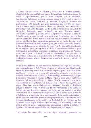 y Venus. En este orden lo afectan y llevan por el camino deseado,
ofreciéndole la oportunidad, por medio del conflicto, la iluminación de la
mente y, oportunamente, por el amor fraterno, que es sabiduría.
Comúnmente hablando, la masa humana pasará a través del signo por
conducto de Venus, Mercurio y Saturno, porque el hombre no
evolucionado está influido por esas cualidades que pueden ser mejor
descritas como mente instintiva o afectividad (Venus), amor fraternal en
embrión; por el lento desarrollo de la mente a través de la actividad de
Mercurio, finalmente, como resultado de este desenvolvimiento,
sobreviene el conflicto y Saturno ofrece la oportunidad de sufrir y, a través
del sufrimiento, se aprende a elegir, a analizar y a decidir correctamente los
valores superiores. Estos puntos deben ser cuidadosamente considerados
por los astrólogos. Pero actualmente estamos en un punto de crisis y el
problema tiene amplias implicaciones, pues, por primera vez en su historia,
la humanidad comienza a ascender la Cruz Fija del discípulo, invirtiendo
así su progreso en el círculo zodiacal. Toda la humanidad -debido al gran
porcentaje de aspirantes e idealistas que piensan- está entrando en Acuario
a través de la puerta abierta de Saturno. Al mismo tiempo un gran número
de personas se halla en la etapa instintiva e irreflexiva, y su conciencia es
predominantemente atlante. Éstos entran a través de Venus, y de allí el
conflicto.

De acuerdo a Sefarial, los tres decanatos en los cuales Virgo está dividido,
son gobernados por el Sol, Venus y Mercurio, mientras que Alan Leo da
Mercurio, Saturno y Venus. Les recordaré un punto que a veces olvidan los
astrólogos, y es que en el caso del discípulo, Mercurio y el Sol son
términos intercambiables. Cuando el discípulo llega a ser consciente de que
él mismo es Mercurio, el Hijo de la Mente, y por lo tanto uno con el Cristo
Universal, “el Sol y sin embargo el Hijo de Dios” (como esotéricamente se
lo denomina), él es entonces un iniciado. Por lo tanto, los regentes que
asigna Alan Leo son verdaderamente esotéricos. Cuando el discípulo
conoce a Saturno como el Dios que brinda oportunidad y no como la
Deidad que trae desastres, entonces está de hecho y en verdad, y no sólo
teóricamente, en el sendero del discipulado. Cuando Venus es la fuente de
la Sabiduría y la expresión de la transmutación de la mente en intuición y
del intelecto en sabiduría, entonces está preparado para la iniciación. Está
logrando rápidamente la liberación. La debilidad de los regentes de los
decanatos reside, según Sefarial, en el hecho de que Mercurio y el Sol son
uno, la elección es, por consiguiente, redundante; él omite a Saturno y
debido a ello, esotéricamente hablando, “la puerta no está abierta”.

Nuevamente las notas clave de este signo imparten claramente su

                                  197
 