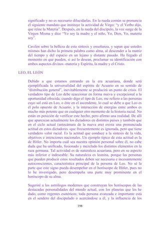 significado y no es necesario dilucidarlas. En la rueda común se pronuncia
    el siguiente mandato que instituye la actividad de Virgo: “y el Verbo dijo,
    que reine la Materia”. Después, en la rueda del discípulo, la voz surge de la
    Virgen Misma y dice “Yo soy la madre y el niño, Yo, Dios, Yo, materia
    soy”.

    Cavilen sobre la belleza de esta síntesis y enseñanza, y sepan que ustedes
    mismos han dicho la primera palabra como alma, al descender a la matriz
    del tiempo y del espacio en un lejano y distante pasado. Ha llegado el
    momento en que pueden, si así lo desean, proclamar su identificación con
    ambos aspectos divinos -materia y Espíritu, la madre y el Cristo.

LEO, EL LEÓN

    Debido a que estamos entrando en la era acuariana, donde será
    ejemplificada la universalidad del espíritu de Acuario en su sentido de
    “distribución general”, inevitablemente se producirá un punto de crisis. El
    verdadero tipo de Leo debe reaccionar en forma nueva y excepcional a la
    oportunidad ofrecida; cuando digo el tipo de Leo, me refiero a las personas
    cuyo sol está en Leo, o éste en el ascendente, lo cual se debe a que Leo es
    el polo opuesto de Acuario, y la interacción de energías entre ambos es
    mucho más potente que en cualquier otro momento de la historia racial. No
    están en posición de verificar este hecho, pero afirmo una realidad. De allí
    que aparezcan actualmente los dictadores en distintos países y también que
    en el ciclo actual (antecámara de la nueva era) exista una pronunciada
    actitud en estos dictadores -que frecuentemente es ignorada, pero que tiene
    verdadero valor racial. Es la actitud que conduce a la síntesis de la vida,
    objetivos e intenciones nacionales. Un ejemplo típico de esta actitud es la
    de Hitler. No importa cuál sea nuestra opinión personal sobre él, no cabe
    duda que ha unificado, fusionado y mezclado los distintos elementos en la
    raza germana. Tal actividad es de naturaleza acuariana, pero en su aspecto
    más inferior e indeseable. Su naturaleza es leonina, porque las personas
    que pueden producir estos resultados deben ser necesaria e incesantemente
    autoconscientes, característica principal de la persona de Leo. No sé la
    parte que este signo pueda desempeñar en el horóscopo de Hitler, pues no
    lo he investigado, pero desempeña una parte muy prominente en el
    horóscopo de su alma.

    Sugeriré a los astrólogos modernos que construyan los horóscopos de las
    destacadas personalidades del mundo actual, con los planetas que les he
    dado, como regentes esotéricos; toda persona avanzada e importante está
    en el sendero del discipulado o acercándose a él, y la influencia de los

                                     198
 