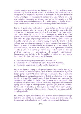 planetas esotéricos acrecienta por lo tanto su poder. Esto podría ser muy
iluminador y enseñar muchas cosas. La tendencia a fusionar, mezclar y
amalgamar, y la contraparte espiritual de esta unidad es hoy más fuerte que
nunca, y los tipos que producen esto deben exotéricamente tener a Leo en
una posición prominente en alguna parte de su horóscopo, o al Sol
controlando alguna casa importante. Si el horóscopo no lo prueba, se debe
a que no se conoce la hora exacta, el momento y el día de nacimiento.

Leo es el quinto signo del zodíaco, lo cual indica que forma parte del
misterioso número diez -el número de la perfección, una perfección
relativa antes de entrar en un nuevo ciclo de progreso. Consecuentemente,
esto vincula a Leo con Capricornio, el décimo signo del zodíaco, porque el
proceso de iniciación convierte a la persona autoconsciente en un individuo
consciente del grupo. Elijo estas palabras con cuidado y premeditación. En
la rueda revertida éste es el octavo signo, el signo del Cristo y de la
realidad que mora internamente; por lo tanto, marca así un nuevo ciclo.
Cuando aparece la autoconciencia (como ocurre en el momento de la
individualización) se inicia un nuevo ciclo. Este significado numérico
vincula a Leo con Escorpio (el octavo signo del zodíaco) de manera
efectiva; tenemos, por consiguiente, el triángulo Leo-Escorpio-
Capricornio, que incluye a la humanidad e indica los tres puntos
importantes de crisis, en la trayectoria del hombre:

a. Autoconciencia o percepción humana. Unidad-Leo.
b. Conciencia de las dualidades en lucha. Discipulado-Escorpio.
c. Conciencia grupal como iniciado. Unidad-Capricornio.

Este es un signo de fuego y el más preeminente en la actualidad. Los Hijos
de la Mente, los autoconscientes Hijos de Dios, son ante todo Hijos del
Fuego, porque nuestro “Dios es un Fuego consumidor”. Hay en ellos esa
cualidad peculiar que puede consumir y destruir y así extirpar todo lo que
impide su expresión esencialmente divina. Quisiera que recuerden la
naturaleza purificadora del fuego. Dos elementos de la naturaleza están
vinculados en la conciencia pública, con la idea de purificación -uno es el
agua y otro el fuego. A este respecto los signos de agua, Cáncer-Escorpio-
Piscis, son interesantes, y los signos de fuego Aries-Leo-Sagitario,
justifican ser estudiados. El fuego siempre lleva a cabo esotéricamente lo
que el agua inicia.

En Cáncer, las aguas purificadoras de la experiencia comienzan su trabajo
benéfico, empezando en la Cruz Cardinal, porque esta cruz concierne
únicamente a las totalidades y, por lo tanto, a la experiencia de la masa.

                                199
 