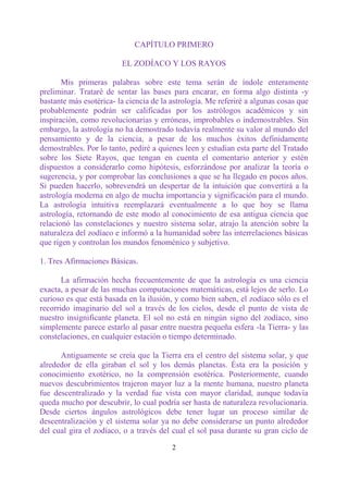 CAPÍTULO PRIMERO

                         EL ZODÍACO Y LOS RAYOS

       Mis primeras palabras sobre este tema serán de índole enteramente
preliminar. Trataré de sentar las bases para encarar, en forma algo distinta -y
bastante más esotérica- la ciencia de la astrología. Me referiré a algunas cosas que
probablemente podrán ser calificadas por los astrólogos académicos y sin
inspiración, como revolucionarias y erróneas, improbables o indemostrables. Sin
embargo, la astrología no ha demostrado todavía realmente su valor al mundo del
pensamiento y de la ciencia, a pesar de los muchos éxitos definidamente
demostrables. Por lo tanto, pediré a quienes leen y estudian esta parte del Tratado
sobre los Siete Rayos, que tengan en cuenta el comentario anterior y estén
dispuestos a considerarlo como hipótesis, esforzándose por analizar la teoría o
sugerencia, y por comprobar las conclusiones a que se ha llegado en pocos años.
Si pueden hacerlo, sobrevendrá un despertar de la intuición que convertirá a la
astrología moderna en algo de mucha importancia y significación para el mundo.
La astrología intuitiva reemplazará eventualmente a lo que hoy se llama
astrología, retornando de este modo al conocimiento de esa antigua ciencia que
relacionó las constelaciones y nuestro sistema solar, atrajo la atención sobre la
naturaleza del zodíaco e informó a la humanidad sobre las interrelaciones básicas
que rigen y controlan los mundos fenoménico y subjetivo.

1. Tres Afirmaciones Básicas.

       La afirmación hecha frecuentemente de que la astrología es una ciencia
exacta, a pesar de las muchas computaciones matemáticas, está lejos de serlo. Lo
curioso es que está basada en la ilusión, y como bien saben, el zodíaco sólo es el
recorrido imaginario del sol a través de los cielos, desde el punto de vista de
nuestro insignificante planeta. El sol no está en ningún signo del zodíaco, sino
simplemente parece estarlo al pasar entre nuestra pequeña esfera -la Tierra- y las
constelaciones, en cualquier estación o tiempo determinado.

      Antiguamente se creía que la Tierra era el centro del sistema solar, y que
alrededor de ella giraban el sol y los demás planetas. Ésta era la posición y
conocimiento exotérico, no la comprensión esotérica. Posteriormente, cuando
nuevos descubrimientos trajeron mayor luz a la mente humana, nuestro planeta
fue descentralizado y la verdad fue vista con mayor claridad, aunque todavía
queda mucho por descubrir, lo cual podría ser hasta de naturaleza revolucionaria.
Desde ciertos ángulos astrológicos debe tener lugar un proceso similar de
descentralización y el sistema solar ya no debe considerarse un punto alrededor
del cual gira el zodíaco, o a través del cual el sol pasa durante su gran ciclo de

                                         2
 