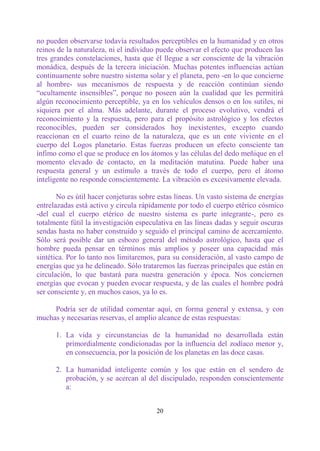 no pueden observarse todavía resultados perceptibles en la humanidad y en otros
reinos de la naturaleza, ni el individuo puede observar el efecto que producen las
tres grandes constelaciones, hasta que él llegue a ser consciente de la vibración
monádica, después de la tercera iniciación. Muchas potentes influencias actúan
continuamente sobre nuestro sistema solar y el planeta, pero -en lo que concierne
al hombre- sus mecanismos de respuesta y de reacción continúan siendo
“ocultamente insensibles”, porque no poseen aún la cualidad que les permitirá
algún reconocimiento perceptible, ya en los vehículos densos o en los sutiles, ni
siquiera por el alma. Más adelante, durante el proceso evolutivo, vendrá el
reconocimiento y la respuesta, pero para el propósito astrológico y los efectos
reconocibles, pueden ser considerados hoy inexistentes, excepto cuando
reaccionan en el cuarto reino de la naturaleza, que es un ente viviente en el
cuerpo del Logos planetario. Estas fuerzas producen un efecto consciente tan
ínfimo como el que se produce en los átomos y las células del dedo meñique en el
momento elevado de contacto, en la meditación matutina. Puede haber una
respuesta general y un estímulo a través de todo el cuerpo, pero el átomo
inteligente no responde conscientemente. La vibración es excesivamente elevada.

       No es útil hacer conjeturas sobre estas líneas. Un vasto sistema de energías
entrelazadas está activo y circula rápidamente por todo el cuerpo etérico cósmico
-del cual el cuerpo etérico de nuestro sistema es parte integrante-, pero es
totalmente fútil la investigación especulativa en las líneas dadas y seguir oscuras
sendas hasta no haber construido y seguido el principal camino de acercamiento.
Sólo será posible dar un esbozo general del método astrológico, hasta que el
hombre pueda pensar en términos más amplios y poseer una capacidad más
sintética. Por lo tanto nos limitaremos, para su consideración, al vasto campo de
energías que ya he delineado. Sólo trataremos las fuerzas principales que están en
circulación, lo que bastará para nuestra generación y época. Nos conciernen
energías que evocan y pueden evocar respuesta, y de las cuales el hombre podrá
ser consciente y, en muchos casos, ya lo es.

     Podría ser de utilidad comentar aquí, en forma general y extensa, y con
muchas y necesarias reservas, el amplio alcance de estas respuestas:

      1. La vida y circunstancias de la humanidad no desarrollada están
         primordialmente condicionadas por la influencia del zodíaco menor y,
         en consecuencia, por la posición de los planetas en las doce casas.

      2. La humanidad inteligente común y los que están en el sendero de
         probación, y se acercan al del discipulado, responden conscientemente
         a:


                                        20
 