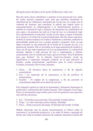 del agente activo del plan y de la acción. Reflexionen sobre esto.

Hay dos notas claves subsidiarias y potentes en las persona de Leo, sobre
las cuales quisiera ocuparme aquí, para que perciban claramente la
naturaleza de las influencias manejadas por los de Leo, las cuales son la
voluntad de iluminar, que constituye el anhelo que impele hacia el
autoconocimiento, la autopercepción y el intelectualismo positivo, y
también la voluntad de regir y dominar, de naturaleza tan controladora en
este signo, y de potencia tan sutil en el tipo de Leo. La voluntad de regir
lleva oportunamente al individuo, nacido en este signo, a lograr el dominio
de sí mismo y el control de la personalidad (para móviles menos egoístas);
también la misma tendencia lo conduce finalmente a controlar, mediante la
personalidad, regida por Leo, a grupos grandes o pequeños. Esto -en una
etapa avanzada- es una expresión de la fusión de la energía de Leo y la
potencia de Acuario. Ello es inevitable en la larga trayectoria de hombres y
razas, de allí que toda experiencia en Leo sea preparatoria. La voluntad de
iluminar impulsa a toda persona de Leo a experimentar y obtener
conocimiento; esto lo vincula con Tauro, que en su frente “lleva la hermosa
joya que ilumina”. En la relación Tauro-Leo-Acuario. existe un
significativo e importante triángulo zodiacal, en lo que concierne al
hombre, siendo peculiarmente significativo para la cuarta Jerarquía
Creadora, la humana. Por lo tanto, tenemos:

1. Tauro. - El incentivo hacia la experiencia, a fin de adquirir
   conocimiento.
2. Leo. - La expresión de la experiencia, a fin de justificar el
   conocimiento.
3. Acuario. - El empleo de la experiencia, a fin de convertir el
   conocimiento adquirido en un factor de servicio.

Este triángulo expresa la vida de la humanidad y demuestra finalmente la
perfección o culminación del camino humano. Otro triángulo, Leo-Virgo-
Piscis, es de naturaleza algo similar, pero estos tres producen una expresión
más sutil de conciencia:

1. Leo. - El hombre autoconsciente. Personalidad. Unidad inferior.
2. Virgo. - La vida o principio crístico latente. Dualidad.
3. Piscis. - Alma consciente del grupo. El Salvador del mundo. Unidad.

Habrán observado que he puesto insistentemente el énfasis sobre la
conciencia y su desarrollo progresivo, y no sobre la forma o agregado de
formas que velan la entidad consciente de cualquier naturaleza o grado del

                                 201
 