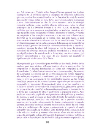 ser. Así como en el Tratado sobre Fuego Cósmico procuré dar la clave
sicológica de La Doctrina Secreta e interpretar la conciencia subyacente
que expresan los Seres (considerados en La Doctrina Secreta) de manera
que en este Tratado sobre los Siete Payos estoy exponiendo la misma idea
y trato simultáneamente de dar la clave necesaria para la sicología
exotérica moderna, como también algunas indicaciones sobre la clave
astrológica de La Doctrina Secreta a la cual H.P.B. se refiere. Las
entidades que menciona en su magistral obra de verdades esotéricas, son
aquí reveladas como influencias cósmicas, planetarias y solares, evocando
-en respuesta a Sus energías emanantes o a su actividad vibratoria- un
despertar de la conciencia en la forma, para que ésta llegue a estar
estrechamente alineada o relacionada con las de esas Entidades. Todas las
revelaciones parecen surgir en la conciencia de la raza, en su forma inferior
o más material, porque “la ascensión del conocimiento hacia la sabiduría”
constituye siempre la clave del progreso y, por lo tanto, la sicología
exotérica y la astrología mundana exotérica precedieron a la revelación de
sus significaciones; la naturaleza de la forma tuvo que ser evidente, y el
hombre acostumbrarse a ella antes de que pudiera ser revelado el
significado que estaba detrás de la forma.

Se preguntarán que razón existe para proceder de este modo. Podría darles
muchas, pero una mínima reflexión intuitiva debería convencerlos. La
comprensión y poderes razonadores del alma son completos y están
desarrollados. Pero las almas -orientadas hacia la encarnación y la voluntad
de sacrificarse- no poseen aún en los tres mundos las formas necesarias
adecuadas para expresar el conocimiento que el alma posee en su propio
plano y nivel de conciencia. Si los significados internos de las formas
simbólicas externas de la existencia fueran registrados por una forma sin
preparación (el mecanismo de respuesta del alma en los tres mundos y, en
el caso del hombre, involucrando un sistema nervioso, glandular y cerebral
sin preparación ni evolución), sobrevendría naturalmente la destrucción de
la forma por la energía del alma y destrozaría la expresión inferior. Aquí
puede ser observado y aplicado inteligentemente el significado y propósito
del tiempo, lo cual involucra un desarrollo definido del sentido esotérico.
Hay otras razones, pero ésta será suficiente. En el proceso evolutivo
tenemos, por lo tanto, primeramente la forma, gradualmente preparada,
ajustada, alineada y orientada durante muchos eones; detrás de esta forma
activa y a medida que ella mejora constantemente y responde al medio
ambiente y al contacto, se produce el lento despertar de la conciencia. Esta
es la reflexiva, intuitiva y amorosa alma que se aferra a su mecanismo de
respuesta, aprovecha toda posible ocasión de progreso hecha por la forma y
aplica cada influencia para la perfección del gran trabajo emprendido de

                                 202
 