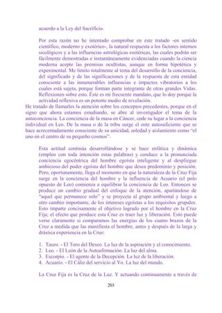 acuerdo a la Ley del Sacrificio.

      Por esta razón no he intentado comprobar en este tratado -en sentido
      científico, moderno y exotérico-, la natural respuesta a los factores internos
      sicológicos y a las influencias astrológicas esotéricas, las cuales podrán ser
      fácilmente demostradas e instantáneamente evidenciadas cuando la ciencia
      moderna acepte las premisas ocultistas, aunque en forma hipotética y
      experimental. Me limito totalmente al tema del desarrollo de la conciencia,
      del significado y de las significaciones y de la respuesta de esta entidad
      consciente a las innumerables influencias e impactos vibratorios a los
      cuales está sujeta, porque forman parte integrante de otras grandes Vidas.
      Reflexionen sobre esto. Éste es mi frecuente mandato, que lo doy porque la
      actividad reflexiva es un potente medio de revelación.
He tratado de llamarles la atención sobre los conceptos precedentes, porque en el
signo que ahora estamos estudiando, se abre al investigador el tema de la
autoconciencia. La conciencia de la masa en Cáncer, cede su lugar a la conciencia
individual en Leo. De la masa o de la tribu surge el ente autosuficiente que se
hace acrecentadamente consciente de su unicidad, soledad y aislamiento como “el
uno en el centro de su pequeño cosmos”.

      Esta actitud continúa desarrollándose y se hace enfática y dinámica
      (empleo con toda intención estas palabras) y conduce a la pronunciada
      conciencia egocéntrica del hombre egoísta inteligente y al despliegue
      ambicioso del poder egoísta del hombre que desea predominio y posición.
      Pero, oportunamente, llega el momento en que la naturaleza de la Cruz Fija
      surge en la conciencia del hombre y la influencia de Acuario (el polo
      opuesto de Leo) comienza a equilibrar la conciencia de Leo. Entonces se
      produce un cambio gradual del enfoque de la atención, apartándose de
      “aquel que permanece solo” y se proyecta al grupo ambiental y luego a
      otro cambio importante, de los intereses egoístas a los requisitos grupales.
      Esto imparte concisamente el objetivo logrado por el hombre en la Cruz
      Fija; el efecto que produce esta Cruz es traer luz y liberación. Esto puede
      verse claramente si comparamos las energías de los cuatro brazos de la
      Cruz a medida que las manifiesta el hombre, antes y después de la larga y
      drástica experiencia en la Cruz:

      1.   Tauro. - El Toro del Deseo. La luz de la aspiración y el conocimiento.
      2.   Leo. - El León de la Autoafirmación. La luz del alma.
      3.   Escorpio. - El agente de la Decepción. La luz de la liberación.
      4.   Acuario. - El Cáliz del servicio al Yo. La luz del mundo.

      La Cruz Fija es la Cruz de la Luz. Y actuando continuamente a través de

                                         203
 