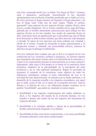 esta Cruz, emanando desde Leo, se hallan “los fuegos de Dios” -cósmico,
solar y planetario-, purificando, intensificando la luz, haciendo
oportunamente una revelación al hombre purificado que se halla en la luz.
De Aries proviene el fuego cósmico, de Sagitario el fuego planetario y de
Leo el fuego solar. Cada uno de estos fuegos “limpia el camino,
quemando”, para expresar los tres aspectos divinos: espíritu (Aries), alma
(Leo) y cuerpo (Sagitario). Tal es la base científica de la yoga del fuego,
aplicada por el hombre plenamente autoconsciente para reflejar los tres
aspectos divinos en los tres mundos, tres modos de expresión divina en
ellos. Este hecho tiene tal significación que se descubrirá que ante el Portal
de la Iniciación se halla la tierra ardiente que debe atravesar todo discípulo
e iniciado. El sujeto de Leo atraviesa esta tierra ardiente con voluntad y
olvido de sí mismo. Cuando ha alcanzado la plena autoconciencia y la
integración mental, y obtenido una personalidad efectiva, entonces la
atraviesa sin que lo detenga el sufrimiento.

Una leve reflexión hará evidente por qué el Sol es el regente de las tres
condiciones de Leo -exotérica, esotérica y jerárquica.. Es correcto suponer
que el propósito del actual sistema solar es el desarrollo de la conciencia, y
si para el ser estrictamente humano la autoconciencia es la meta, entonces,
lógicamente, debe regir el Sol porque es la fuente de la conciencia física
(exotérica, simbólica de la personalidad), de la percepción del alma
(esotérica) y de la vida espiritual (jerárquica). Repito la necesidad de
reconocer el estímulo de la conciencia, como objetivo de todas las
influencias astrológicas, porque el tema sobresaliente de Leo es la
actividad del ente autoconsciente, en relación con su medio ambiente, o el
desarrollo de la respuesta sensible a los impactos circundantes, por aquel
que se halla -como el Sol- en el centro de su pequeño universo. Toda la
historia y la función de Leo y sus influencias pueden resumirse en la
palabra “sensibilidad”, que podrá ser estudiada en cuatro etapas:

1. Sensibilidad a los impactos condicionantes del medio ambiente, es
   decir, a los impactos del mundo de la evolución humana, los tres
   mundos o planos, por medio de los tres aspectos del mecanismo de
   respuesta del alma.

2. Sensibilidad a la voluntad, anhelos y deseos de la personalidad, el
   hombre autoconsciente integrado, el yo inferior.

3. Sensibilidad al alma como factor condicionante, y no como sensibilidad
   al mundo ambiental, como factor condicionante.


                                  204
 