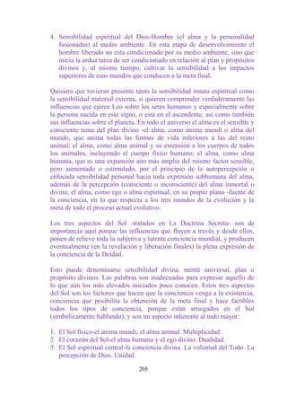 4. Sensibilidad espiritual del Dios-Hombre (el alma y la personalidad
   fusionadas) al medio ambiente. En esta etapa de desenvolvimiento el
   hombre liberado no está condicionado por su medio ambiente, sino que
   inicia la ardua tarea de ser condicionado en relación al plan y propósitos
   divinos y, al mismo tiempo, cultivar la sensibilidad a los impactos
   superiores de esos mundos que conducen a la meta final.

Quisiera que tuvieran presente tanto la sensibilidad innata espiritual como
la sensibilidad material externa, si quieren comprender verdaderamente las
influencias que ejerce Leo sobre los seres humanos y especialmente sobre
la persona nacida en este signo, o está en el ascendente, así como también
sus influencias sobre el planeta. En todo el universo el alma es el sensible y
consciente tema del plan divino -el alma, como ánima mundi o alma del
mundo, que anima todas las formas de vida inferiores a las del reino
animal; el alma, como alma animal y su extensión a los cuerpos de todos
los animales, incluyendo el cuerpo físico humano; el alma, como alma
humana, que es una expansión aún más amplia del mismo factor sensible,
pero aumentado o estimulado, por el principio de la autopercepción o
enfocada sensibilidad personal hacia toda expresión subhumana del alma,
además de la percepción (consciente o inconsciente) del alma inmortal o
divina; el alma, como ego o alma espiritual, en su propio plano -fuente de
la conciencia, en lo que respecta a los tres mundos de la evolución y la
meta de todo el proceso actual evolutivo.

Los tres aspectos del Sol -tratados en La Doctrina Secreta- son de
importancia aquí porque las influencias que fluyen a través y desde ellos,
ponen de relieve toda la subjetiva y latente conciencia mundial, y producen
eventualmente (en la revelación y liberación finales) la plena expresión de
la conciencia de la Deidad.

Esto puede denominarse sensibilidad divina, mente universal, plan o
propósito divinos. Las palabras son inadecuadas para expresar aquello de
lo que aún los más elevados iniciados poco conocen. Estos tres aspectos
del Sol son los factores que hacen que la conciencia venga a la existencia,
conciencia que posibilita la obtención de la meta final y hace factibles
todos los tipos de conciencia, porque están arraigados en el Sol
(simbólicamente hablando), y son un aspecto inherente al todo mayor:

1. El Sol físico-el ánima mundi; el alma animal. Multiplicidad.
2. El corazón del Sol-el alma humana y el ego divino. Dualidad.
3. El Sol espiritual central-la conciencia divina. La voluntad del Todo. La
   percepción de Dios. Unidad.

                                  205
 