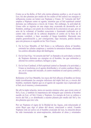 Como ya se ha dicho, el Sol vela ciertos planetas ocultos y, en el caso de
Leo, los dos planetas por medio de los cuales el Sol enfoca sus energías o
influencias (como un lente) son Neptuno y Urano. El “corazón del Sol”
emplea a Neptuno como su agente, mientras que el Sol espiritual central
derrama sus influencias a través de Urano. Sin embargo, la actividad de
Urano sólo se registra en una etapa muy avanzada de desarrollo en el
Sendero, análoga a ese punto de evolución de la conciencia en que, por un
acto de la voluntad, el hombre consciente e iluminado (enfocado en el
centro más elevado de la cabeza) despierta el centro en la base de la
columna vertebral, y hace ascender el fuego kundalini. Haciendo una
amplia generalización y, por consiguiente, algo inexacta, podría decirse
que este proceso es seguido en las Tres Cruces.

1. En la Cruz Mutable, el Sol físico y su influencia afecta al hombre,
   estimula las células corpóreas y sustenta la naturaleza forma, afectando
   los centros ubicados abajo del diafragma.

2. En la Cruz Fija, “el corazón del Sol” es llamado a la actividad y a través
   de Neptuno derrama sus energías en el hombre, las que estimulan y
   afectan los centros cardíaco, laríngeo y ajna.

3. En la Cruz Cardinal, el Sol espiritual central es llamado a la actividad, y
   Urano se trasforma en el agente distribuidor y el centro cardíaco llega a
   ser, en el cuerpo del iniciado, el centro mediante el cual ejerce control y
   dirección.

Referente a la Cruz Mutable, los rayos del Sol afluyen al hombre en forma
triple (combinando las energías inferiores del triple Sol) en y a través del
hombre, mediante Júpiter que es el agente de segundo rayo expresado por
el Sol, en el sistema y cósmicamente.

De allí la triple relación, única en nuestro sistema solar, que existe entre el
Sol y Leo, y también la importancia del triángulo que controla al hombre
nacido en Leo -el Sol, Urano y Neptuno. La energía de Leo se enfoca a
través del Sol, y es distribuida a nuestro planeta por medio del Sol y los
dos planetas que éste vela.

Por ser Neptuno el signo de la Deidad de las Aguas, está relacionado al
sexto Rayo que rige el plano del deseo, emocional o astral. Cuando
Neptuno está así activo en el hombre avanzado de Leo, la emoción-deseo
ha sido trasmutada en amor-aspiración, dedicados al alma y orientados

                                  206
 