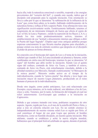 hacia ella; toda la naturaleza emocional o sensible, responde a las energías
provenientes del “corazón del Sol”, y cuando esto sucede, indica que el
discípulo está preparado para la segunda iniciación. Esta orientación se
lleva a cabo por lo que se denomina “la sublimación de la influencia de la
Luna” que, como bien saben, es la madre -hablando simbólicamente- de la
naturaleza forma y refleja al Sol o aspecto Padre. Esta afirmación tiene una
significación excesivamente oculta. Esotéricamente hablando, tenemos el
surgimiento de un interesante triángulo de fuerza que afecta al sujeto de
Leo -el Sol, la Luna y Neptuno-, siendo la expresión de los Rayos 2, 4, 6, y
donde los tres están predominantemente activos, tenemos el
establecimiento de esa “actitud y alineamiento internos que obligan a abrir
la Puerta del lugar Sagrado”. Empleo aquí estas antiguas palabras porque
expresan concisamente lo que llevaría muchas páginas para elucidarlo, y
porque emiten esa nota de estímulo esotérico que despierta en el discípulo
el poder de pensar en forma abstracta.

En conexión con el horóscopo del sujeto de Leo y el tema de la iniciación,
señalaré que cuando el Sol, la Luna (ocultando un planeta) y Saturno, están
combinados en cierta casa del horóscopo, tenemos lo que se denomina “el
signo” del hombre que debe recibir la iniciación. Siendo Leo el quinto
signo del zodíaco, contando de Aries vía Tauro, y también el octavo,
contando de Aries vía Piscis, está estrechamente vinculado, debido a la
afinidad numérica con Mercurio, llamado esotéricamente “el Mensajero de
la octava puerta”. Mercurio estaba activo en el tiempo de la
individualización, cuando la “octava puerta” fue abierta y tuvo lugar una
iniciación mayor de nuestro Logos planetario, produciendo en el reino
humano el proceso de la individualización.

Desde otro ángulo, como podrá anticiparse, Leo está relacionado con
Escorpio, cuyos números, en la rueda zodiacal, son idénticos a los de Leo,
cinco y ocho. Tenemos, por lo tanto, la formación del triángulo al cual me
referí anteriormente: Leo-Escorpio que conduce a la iniciación en
Capricornio.

Debido a que estamos tratando este tema, podríamos ocuparnos de otro
aspecto. Agosto, regido por Leo, es el mes de la estrella del Perro o Sirio, y
pone a éste en estrecha relación con Leo. En un sentido cósmico (e
independientemente de nuestro sistema solar) Leo es regido por Sirio, el
cual constituye el hogar de esa gran Logia que permite al hombre
introducirse, como un humilde discípulo, en nuestra quinta iniciación. Más
adelante, cuando se establezca y actúe la nueva religión mundial,
hallaremos que el principal festival celebrado en agosto, durante el período

                                  207
 