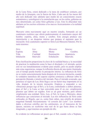 de la Luna llena, estará dedicado a la tarea de establecer contacto, por
medio de la Jerarquía, con la fuerza de Sirio. Cada uno de los meses del
año será dedicado más adelante (por medio de un conocimiento exacto
astronómico y astrológico) a la constelación que, en los cielos, gobierna un
mes determinado, así como Sirio gobierna a Leo. Esto lo dilucidaré más
adelante en los escritos referentes a los nuevos Acercamientos a la realidad
espiritual.

Mercurio entra nuevamente aquí en nuestro estudio, formando así un
cuaternario esotérico que afecta poderosamente al cuaternario mayor del
hombre -espíritu, alma, mente y cerebro. Esta energía produce una
interrelación y un despertar interno que prepara al aspirante para la
iniciación. Este cuaternario superior es Sirio-Leo-Mercurio-Saturno. Por lo
tanto tenemos:

Sirio             Leo                  Mercurio          Saturno
Espíritu          Alma                 Mente                   Cerebro.
Vida              Cualidad             Iluminación       Apariencia.
Inhalación        Intervalo            Exhalación        Intervalo.

Esta clasificación proporciona la clave de la realidad básica y la necesidad
de practicar la meditación como lo hace el discípulo y el iniciado; quizás
esto no sea inmediatamente evidente para ustedes, pero no puedo ampliar
más estas sugerencias, aunque la reflexión directa de una mente iluminada,
con el tiempo pueda traerles la percepción interna. La influencia de Sirio
no se siente conscientemente hasta después de la tercera iniciación, cuando
la verdadera naturaleza del aspecto espíritu comienza a alborear sobre la
percepción liberada e intuitiva del iniciado. Para el iniciado avanzado, que
pertenece al signo de Leo, Sirio llega a ser un factor muy importante en su
vida, después de la tercera iniciación. Empieza a responder a sus
vibraciones porque rige al Sol y a la Luna, controlando a ambos planetas,
pues el Sol y la Luna se han convertido para él en eso -simplemente
planetas que deben ser regidos. Esto es un gran misterio, pero afirmo
simplemente una realidad. Sirio, Leo, el Sol, la Luna y Mercurio, ahora
influencias que conciernen al iniciado. Las tres influencias de Sirio están
enfocadas en Régulo, que es, como bien saben, una estrella de primera
magnitud llamada frecuentemente “el corazón del León”. Los nombres
dados a diversas estrellas por los astrónomos, en el transcurso de las
épocas, encierra un ocultismo más real de lo que hasta ahora se han
imaginado, y aquí tenemos un ejemplo de ello.

Es evidente (si reflexionan un poco) que el Sol, cuando vela a Neptuno,

                                 208
 