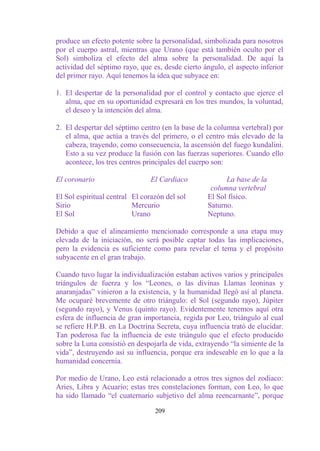 produce un efecto potente sobre la personalidad, simbolizada para nosotros
por el cuerpo astral, mientras que Urano (que está también oculto por el
Sol) simboliza el efecto del alma sobre la personalidad. De aquí la
actividad del séptimo rayo, que es, desde cierto ángulo, el aspecto inferior
del primer rayo. Aquí tenemos la idea que subyace en:

1. El despertar de la personalidad por el control y contacto que ejerce el
   alma, que en su oportunidad expresará en los tres mundos, la voluntad,
   el deseo y la intención del alma.

2. El despertar del séptimo centro (en la base de la columna vertebral) por
   el alma, que actúa a través del primero, o el centro más elevado de la
   cabeza, trayendo, como consecuencia, la ascensión del fuego kundalini.
   Esto a su vez produce la fusión con las fuerzas superiores. Cuando ello
   acontece, los tres centros principales del cuerpo son:

El coronario                    El Cardiaco             La base de la
                                                   columna vertebral
El Sol espiritual central El corazón del sol      El Sol físico.
Sirio                     Mercurio                Saturno.
El Sol                    Urano                   Neptuno.

Debido a que el alineamiento mencionado corresponde a una etapa muy
elevada de la iniciación, no será posible captar todas las implicaciones,
pero la evidencia es suficiente como para revelar el tema y el propósito
subyacente en el gran trabajo.

Cuando tuvo lugar la individualización estaban activos varios y principales
triángulos de fuerza y los “Leones, o las divinas Llamas leoninas y
anaranjadas” vinieron a la existencia, y la humanidad llegó así al planeta.
Me ocuparé brevemente de otro triángulo: el Sol (segundo rayo), Júpiter
(segundo rayo), y Venus (quinto rayo). Evidentemente tenemos aquí otra
esfera de influencia de gran importancia, regida por Leo, triángulo al cual
se refiere H.P.B. en La Doctrina Secreta, cuya influencia trató de elucidar.
Tan poderosa fue la influencia de este triángulo que el efecto producido
sobre la Luna consistió en despojarla de vida, extrayendo “la simiente de la
vida”, destruyendo así su influencia, porque era indeseable en lo que a la
humanidad concernía.

Por medio de Urano, Leo está relacionado a otros tres signos del zodiaco:
Aries, Libra y Acuario; estas tres constelaciones forman, con Leo, lo que
ha sido llamado “el cuaternario subjetivo del alma reencarnante”, porque

                                 209
 