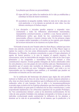 Los planetas que afectan sus personalidades.

         El signo del Sol, que indica las tendencias de la vida ya establecidas y
            constituye la línea de menor resistencia.

         El ascendente en pequeña medida. Indica la meta de la vida para ese
            ciclo particular, o si no durante un período de siete vidas. Las dos
            últimas constituyen el Zodíaco mayor.

      3. Los discípulos e iniciados pueden empezar a responder cons-
         cientemente a todas las influencias anteriormente mencionadas,
         manejándolas constructivamente, y también a esas fuerzas potentes e
         infinitamente sutiles que desde las tres constelaciones mayores
         mencionadas, afluyen a nuestro sistema solar. En las primeras etapas
         los cuerpos sutiles responden y el cerebro no las registra, pero después
         de la tercera iniciación se las reconoce en el plano físico.

       Volviendo al tema de este Tratado sobre los Siete Rayos, señalaré que éstos
tienen una estrecha conexión con las siete estrellas de la Osa Mayor (aquí se
repiten los cuatro y los tres como diferenciación secundaria) y con las Siete
Hermanas, las Pléyades. La primera constelación es para el Logos planetario el
agente de fuerza positiva, y la otra le imparte el aspecto negativo. En
consecuencia, existe un intercambio de energías entre las vidas de los siete Logos
planetarios y las estupendas e insondables Vidas que animan a estas
constelaciones mayores. Existen grandes triángulos de fuerza entrelazados entre
los siete planetas y esos dos grupos de siete estrellas cada uno. Oportunamente se
descubrirá que el secreto más recóndito de deducción astrológica, en sentido
planetario, está vinculado con estos “triángulos sagrados”, que están a su vez
representados por los triángulos (que cambian y se trasladan) que pueden ser
construidos en relación con los siete centros.

        En la confección del horóscopo del planeta (que algún día será posible
realizar) se hallará que la línea de estas fuerzas y nuestra respuesta planetaria a
ella, tiene un efecto mucho más poderoso que la influencia de las constelaciones
zodiacales sobre el ente humano. Esto se debe a la inconmensurablemente
avanzada etapa evolutiva de los Espíritus planetarios que han trascendido (en Sus
vidas individuales) en gran parte la influencia de las doce constelaciones y están
respondiendo rápidamente a las vibraciones superiores de sus grandes Prototipos,
las “tres constelaciones íntimas”, como se las denomina esotéricamente. En las
vidas de estas grandes Entidades esta analogía corresponde a la forma en que un
individuo evolucionado puede contrarrestar la influencia de los planetas y
dominar así la vida de su personalidad, de tal manera, que la predicción y la

                                        21
 