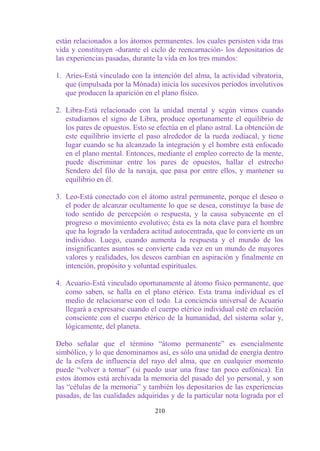 están relacionados a los átomos permanentes. los cuales persisten vida tras
vida y constituyen -durante el ciclo de reencarnación- los depositarios de
las experiencias pasadas, durante la vida en los tres mundos:

1. Aries-Está vinculado con la intención del alma, la actividad vibratoria,
   que (impulsada por la Mónada) inicia los sucesivos períodos involutivos
   que producen la aparición en el plano físico.

2. Libra-Está relacionado con la unidad mental y según vimos cuando
   estudiamos el signo de Libra, produce oportunamente el equilibrio de
   los pares de opuestos. Esto se efectúa en el plano astral. La obtención de
   este equilibrio invierte el paso alrededor de la rueda zodiacal, y tiene
   lugar cuando se ha alcanzado la integración y el hombre está enfocado
   en el plano mental. Entonces, mediante el empleo correcto de la mente,
   puede discriminar entre los pares de opuestos, hallar el estrecho
   Sendero del filo de la navaja, que pasa por entre ellos, y mantener su
   equilibrio en él.

3. Leo-Está conectado con el átomo astral permanente, porque el deseo o
   el poder de alcanzar ocultamente lo que se desea, constituye la base de
   todo sentido de percepción o respuesta, y la causa subyacente en el
   progreso o movimiento evolutivo; ésta es la nota clave para el hombre
   que ha logrado la verdadera actitud autocentrada, que lo convierte en un
   individuo. Luego, cuando aumenta la respuesta y el mundo de los
   insignificantes asuntos se convierte cada vez en un mundo de mayores
   valores y realidades, los deseos cambian en aspiración y finalmente en
   intención, propósito y voluntad espirituales.

4. Acuario-Está vinculado oportunamente al átomo físico permanente, que
   como saben, se halla en el plano etérico. Esta trama individual es el
   medio de relacionarse con el todo. La conciencia universal de Acuario
   llegará a expresarse cuando el cuerpo etérico individual esté en relación
   consciente con el cuerpo etérico de la humanidad, del sistema solar y,
   lógicamente, del planeta.

Debo señalar que el término “átomo permanente” es esencialmente
simbólico, y lo que denominamos así, es sólo una unidad de energía dentro
de la esfera de influencia del rayo del alma, que en cualquier momento
puede “volver a tomar” (si puedo usar una frase tan poco eufónica). En
estos átomos está archivada la memoria del pasado del yo personal, y son
las “células de la memoria” y también los depositarios de las experiencias
pasadas, de las cualidades adquiridas y de la particular nota lograda por el

                                 210
 