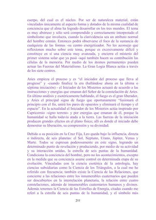 cuerpo, del cual es el núcleo. Por ser de naturaleza material, están
vinculados únicamente al aspecto forma y dotados de la misma cualidad de
conciencia que el alma ha logrado desarrollar en los tres mundos. El tema
es muy abstruso y sólo será comprendido y correctamente interpretado el
simbolismo que involucra, cuando la clarividencia sea un atributo normal
del hombre común. Entonces podrá observarse el foco de la sustancia de
cualquiera de las formas -su centro energetizador. No les aconsejo que
reflexionen mucho sobre este tema, porque es excesivamente difícil y
constituye en sí una ciencia muy avanzada, y encierra el misterio del
primer sistema solar que ya pasó -aquí también hacen su contribución las
células de la memoria. Por medio de los átomos permanentes pueden
actuar las Fuerzas del Materialismo. La Gran Logia Blanca actúa a través
de los siete centros.

Aries empieza el proceso y es “el iniciador del proceso que lleva al
progreso” y -cuando finalice la era (hallándose ahora en la última o
séptima iniciación) - el Iniciador de los Misterios actuará de acuerdo a las
instrucciones y energías que emanan del Señor de la constelación de Aries.
En último análisis y esotéricamente hablando, el fuego es el gran liberador,
y Aries el principal signo de fuego que oportunamente “fusionará el
principio con el fin, unirá los pares de opuestos y eliminará el tiempo y el
espacio”. En la actualidad el Iniciador de los Misterios actúa inspirado por
Capricornio -signo terreno- y por energías que emanan de él, porque la
humanidad se halla todavía atada a la tierra. Las fuerzas de la iniciación
producen grandes efectos en el plano físico; allí es donde el iniciado debe
demostrar su liberación, su comprensión y su divinidad.

Debido a su posición en la Cruz Fija, Leo queda bajo la influencia, directa
o indirecta, de seis planetas: el Sol, Neptuno, Urano, Júpiter, Venus y
Marte. Todos se expresan poderosamente en este signo, logrando un
determinado punto de revelación y produciendo, por medio de su actividad
y su interacción unidas, la estrella de seis puntas de la humanidad.
Condiciona la conciencia del hombre, pero no los acontecimientos, excepto
en la medida que su conciencia asume control en determinada etapa de su
evolución. Vinculadas con la ciencia esotérica de la astrología, hay
ciencias subsidiarias como la Ciencia de los Triángulos, a la cual me he
referido con frecuencia; también existe la Ciencia de las Relaciones, que
concierne a las relaciones entre los innumerables cuaternarios que pueden
ser descubiertos en la interrelación planetaria, la relación entre cuatro
constelaciones, además de innumerables cuaternarios humanos y divinos.
Además tenemos la Ciencia de las Estrellas de Energía, citadas cuando me
referí a la estrella de seis puntas de la humanidad, y el símbolo más

                                 211
 