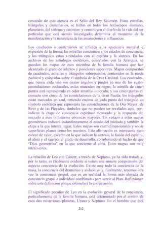 conocido de esta ciencia es el Sello del Rey Salomón. Estas estrellas,
triángulos y cuaternarios, se hallan en todos los horóscopos -humano,
planetario, del sistema y cósmico- y constituyen el diseño de la vida del ser
particular que está siendo investigado; determina el momento de la
manifestación y la naturaleza de las emanaciones e influencias.

Los cuadrados o cuaternarios se refieren a la apariencia material o
expresión de la forma; las estrellas conciernen a los estados de conciencia,
y los triángulos están vinculados con el espíritu y la síntesis. En los
archivos de los astrólogos esotéricos, conectados con la Jerarquía, se
guardan los mapas de esos miembro de la familia humana que han
alcanzado el grado de adeptos y posiciones superiores. Mapas compuestos
de cuadrados, estrellas y triángulos sobrepuestos, contenidos en la rueda
zodiacal y colocados sobre el símbolo de la Cruz Cardinal. Los cuadrados,
que tienen cada uno sus cuatro ángulos y puntas en una de las cuatro
constelaciones zodiacales, están marcados en negro; la estrella de cinco
puntas está representada en color amarillo o dorado, y sus cinco puntas en
contacto con cinco de las constelaciones de la Gran Rueda; los triángulos
están marcados en azul, teniendo encima de cada punta del triángulo un
símbolo esotérico que representa las constelaciones de la Osa Mayor, de
Sirio y de las Pléyades, símbolos que no pueden ser revelados aquí, pero
indican la etapa de conciencia espiritual alcanzada y la respuesta del
iniciado a esas influencias cósmicas mayores. Un vistazo a estos mapas
geométricos indicará instantáneamente el estado del iniciado y también la
etapa a la que intenta llegar. Estos mapas son cuatridimensionales y no de
superficies planas como los nuestros. Esta afirmación es interesante pero
carece de valor, excepto en lo que indican la síntesis, la fusión del espíritu,
el alma y el cuerpo, el grado de desarrollo, corroborando el hecho de que
“Dios geometriza” en lo que concierne al alma. Estos mapas son muy
interesantes.

La relación de Leo con Cáncer, a través de Neptuno, ya ha sido tratada y,
por lo tanto, es fácilmente evidente si tienen una somera comprensión del
aspecto conciencia de la evolución. Existe ante todo la conciencia de la
masa, la conciencia del dramático y aislado yo y, finalmente, tenemos otra
vez la conciencia grupal, que es en realidad la forma más elevada de
conciencia grupal e individual combinadas para servir al Plan. Reflexionen
sobre esta definición porque estimulará la comprensión.

El significado peculiar de Leo en la evolución general de la conciencia,
particularmente de la familia humana, está determinado por el control de
esos dos misteriosos planetas, Urano y Neptuno. En el hombre que está

                                  212
 